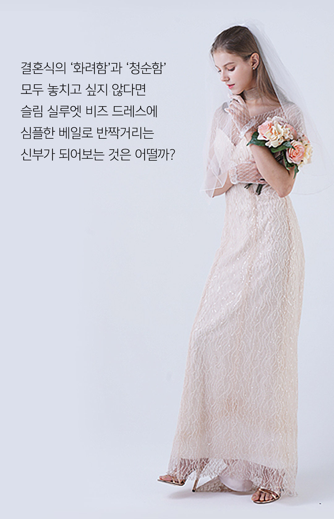 결혼식의 화려함과 청순함 모두 놓치고 싶지 않다면 슬림 실루엣 비즈 드레스에 심플한 베일로 반짝거리는 신부가 되어보는 것은 어떨까 ?