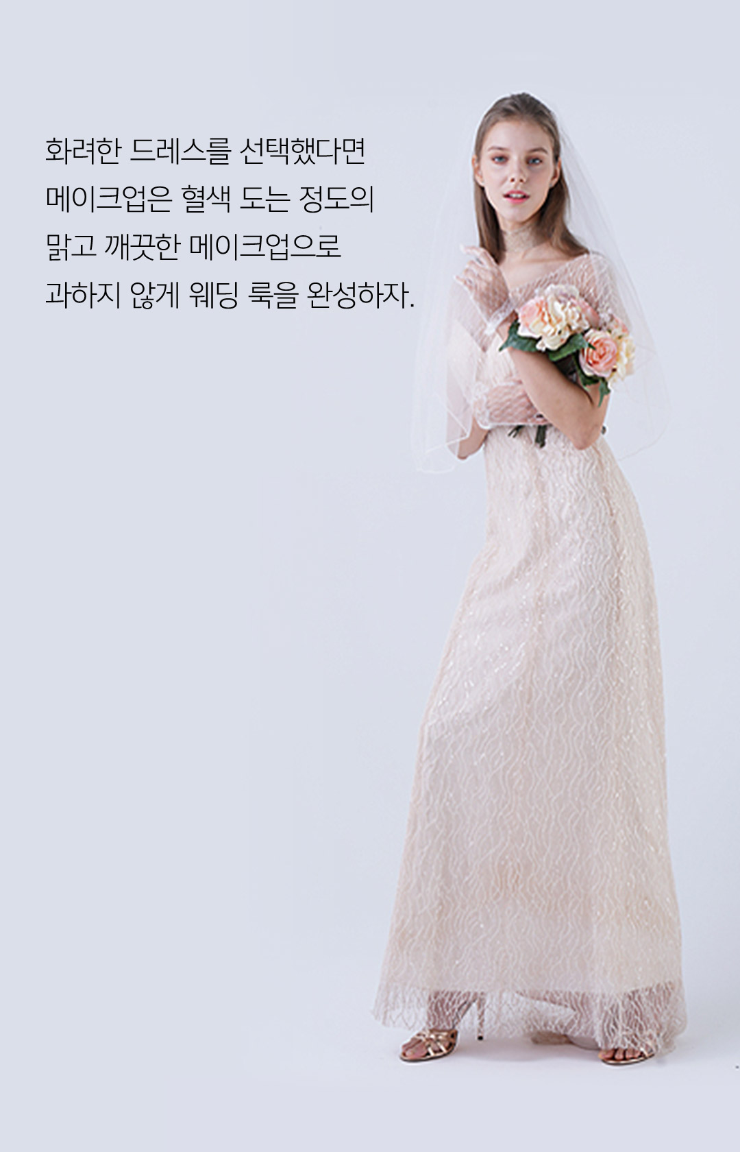 화려한 드레스를 선택했다면 메이크업은 혈색 도는 정도의 맑고 깨끗한 메이크업으로 과하지 않게 웨딩 룩을 완성하자.