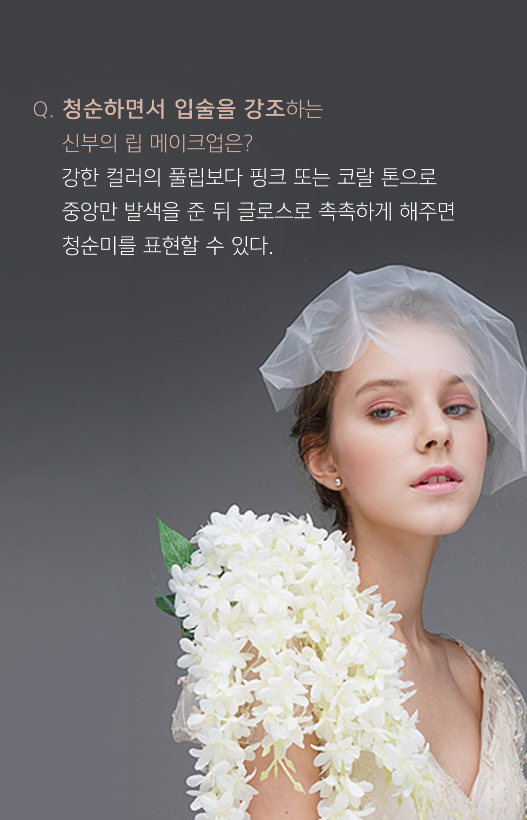 청순하면서 입술을 강조하는 신부의 립 메이크업은? 강한 컬러의 풀립보다 핑크 또는 코랄 톤으로 중앙만 발색을 준 뒤 글로스로 촉촉하게 해주면 청순미를 표현할 수 있다.