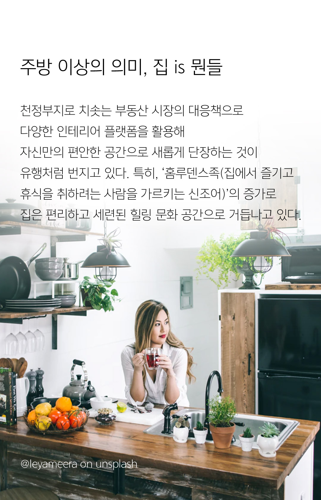 주방 이상의 의미, 집 is 뭔들 천정부지로 치솟는 부동산 시장의 대응책으로 다양한 인테리어 플랫폼을 활용해 자신만의 편안한 공간으로 새롭게 단장하는 것이 유행처럼 번지고 있다. 특히, ‘홈루덴스족(집에서 즐기고 휴식을 취하려는 사람을 가르키는 신조어)’의 증가로 집은 편리하고 세련된 힐링 문화 공간으로 거듭나고 있다.