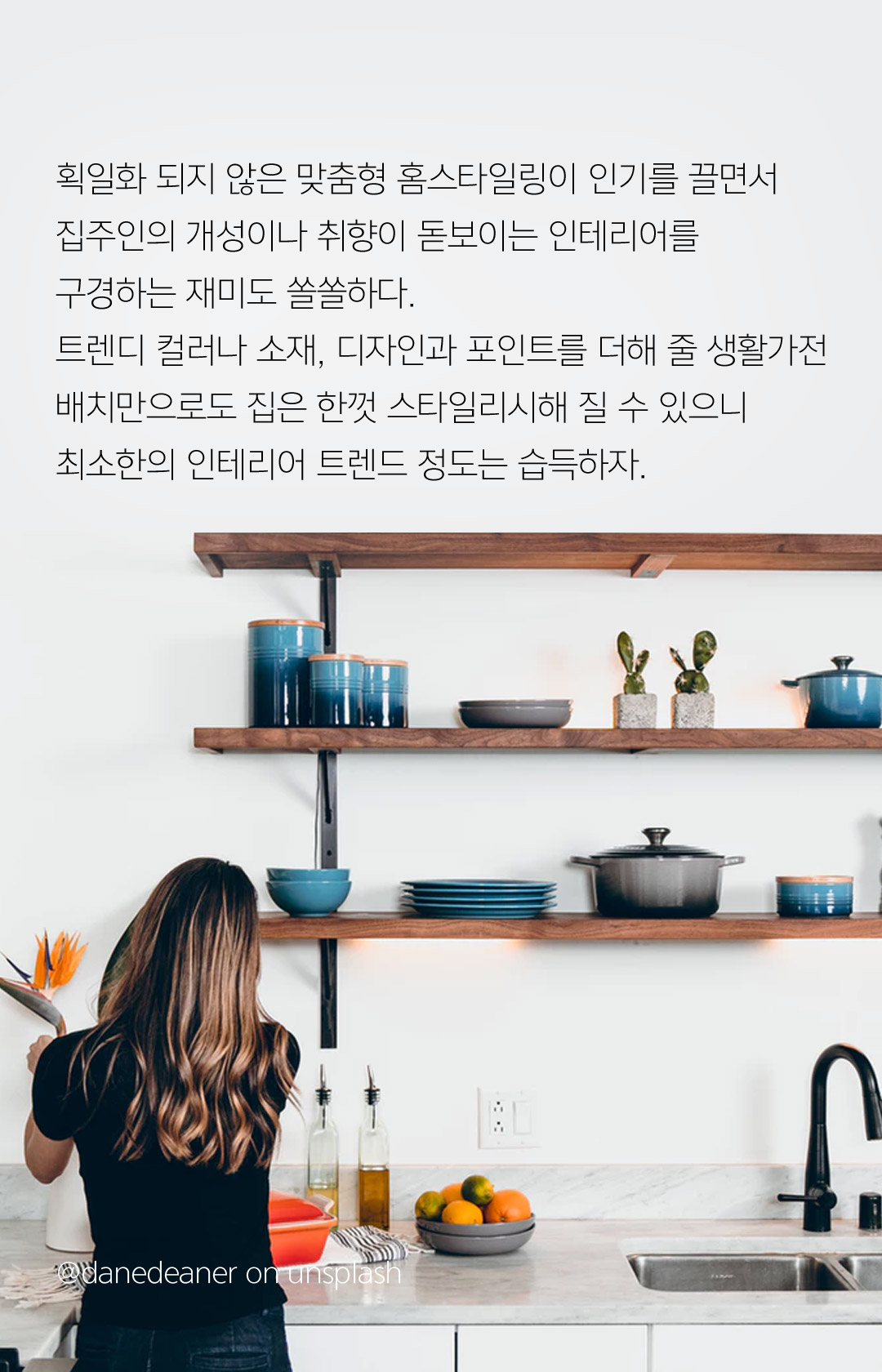 획일화 되지 않은 맞춤형 홈스타일링이 인기를 끌면서 집주인의 개성이나 취향이 돋보이는 인테리어를 구경하는 재미도 쏠쏠하다. 트렌디 컬러나 소재, 디자인과 포인트를 더해 줄 생활가전 배치만으로도 집은 한껏 스타일리시해 질 수 있으니 최소한의 인테리어 트렌드 정도는 습득하자.