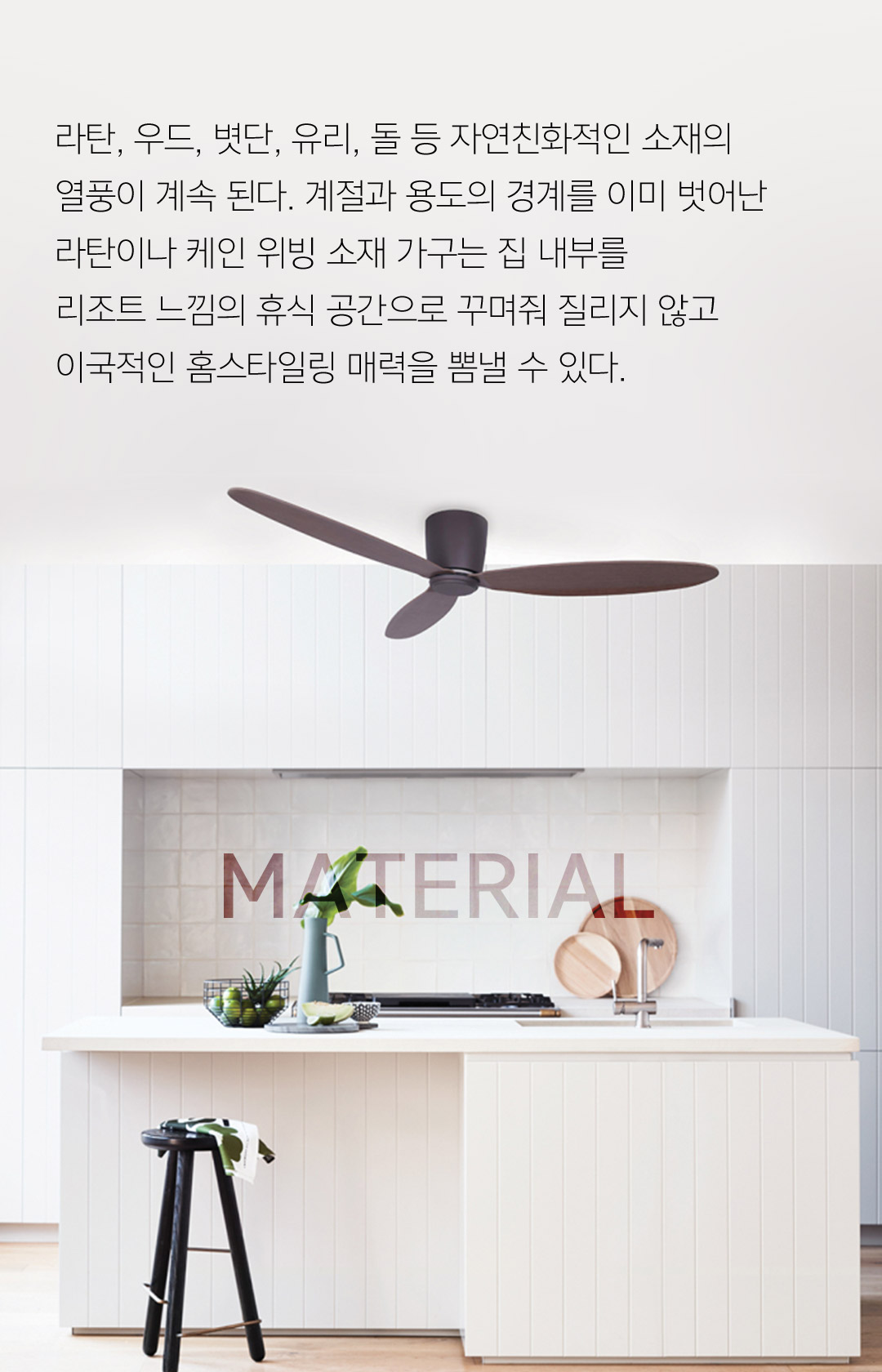 라탄, 우드, 볏단, 유리, 돌 등 자연친화적인 소재의 열풍이 계속 된다. 계절과 용도의 경계를 이미 벗어난 라탄이나 케인 위빙 소재 가구는 집 내부를리조트 느낌의 휴식 공간으로 꾸며줘 질리지 않고 이국적인 홈스타일링 매력을 뽐낼 수 있다.