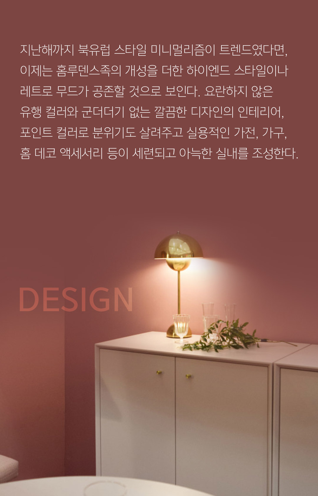 지난해까지 북유럽 스타일 미니멀리즘이 트렌드였다면, 이제는 홈루덴스족의 개성을 더한 하이엔드 스타일이나 레트로 무드가 공존할 것으로 보인다. 요란하지 않은 유행 컬러와 군더더기 없는 깔끔한 디자인의 인테리어, 포인트 컬러로 분위기도 살려주고 실용적인 가전, 가구, 홈 데코 액세서리 등이 세련되고 아늑한 실내를 조성한다.