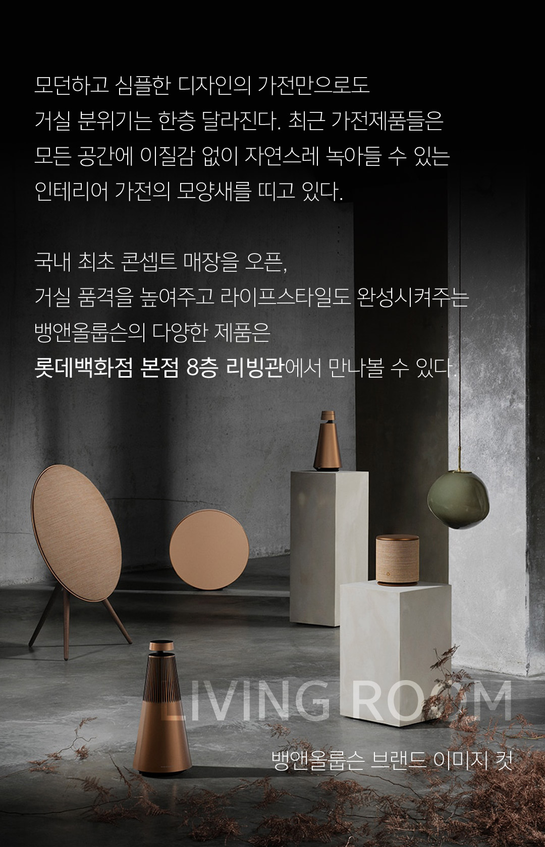 모던하고 심플한 디자인의 가전만으로도 거실 분위기는 한층 달라진다. 최근 가전제품들은 모든 공간에 이질감 없이 자연스레 녹아들 수 있는인테리어 가전의 모양새를 띠고 있다.국내 최초 콘셉트 매장을 오픈, 거실 품격을 높여주고 라이프스타일도 완성시켜주는 뱅앤올룹슨의 다양한 제품은롯데백화점 본점 8층 리빙관에서 만나볼 수 있다.