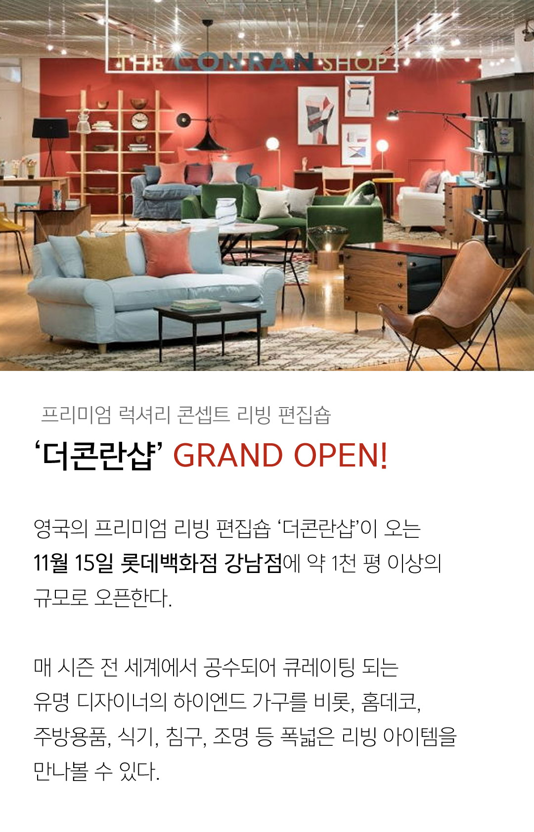 프리미엄 럭셔리 콘셉트 리빙 편집숍 ‘더콘란샵’ GRAND OPEN!영국의 프리미엄 리빙 편집숍 ‘더콘란샵’이 오는11월 15일 롯데백화점 강남점에 약 1천 평 이상의 규모로 오픈한다.매 시즌 전 세계에서 공수되어 큐레이팅 되는유명 디자이너의 하이엔드 가구를 비롯, 홈데코, 주방용품, 식기, 침구, 조명 등 폭넓은 리빙 아이템을 만나볼 수 있다.