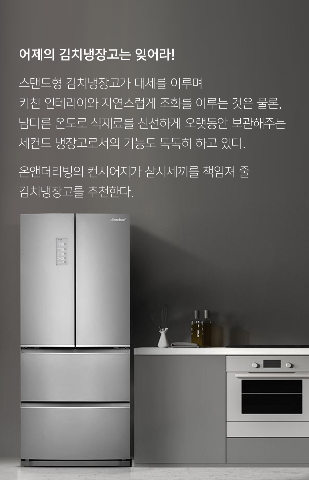어제의 김치냉장고는 잊어라! 스탠드형 김치냉장고가 대세를 이루며 키친 인테리어와 자연스럽게 조화를 이루는 것은 물론, 남다른 온도로 식재료를 신선하게 오랫동안 보관해주는 세컨드 냉장고로서의 기능도 톡톡히 하고있다. 온앤더 리빙의 컨시어지가 삼시세끼를 책임져 줄 김치냉장고를 추천한다.