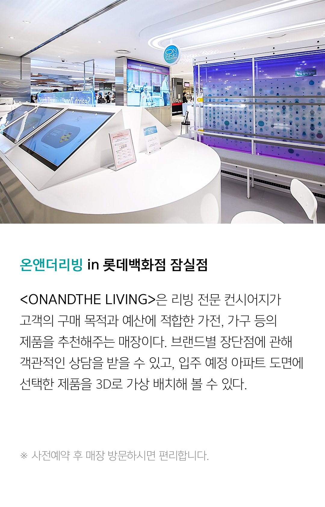 온앤더리빙 in 롯데백화점 잠실점 <ONANDTHE LIVING>은 리빙 전문 컨시어지가 고객의 구매 목적과 예산에 적합한 가전, 가구 등의 제품을 추천해주는 매장이다. 브랜드별 장단점에 관해 객관적인 상담을 받을 수 있고, 입주 예정 아파트 도면에 선택한 제을 3D로 가상 배치해 볼 수 있다.  ※ 사전예약 후 매장 방문하시면 편리합니다.