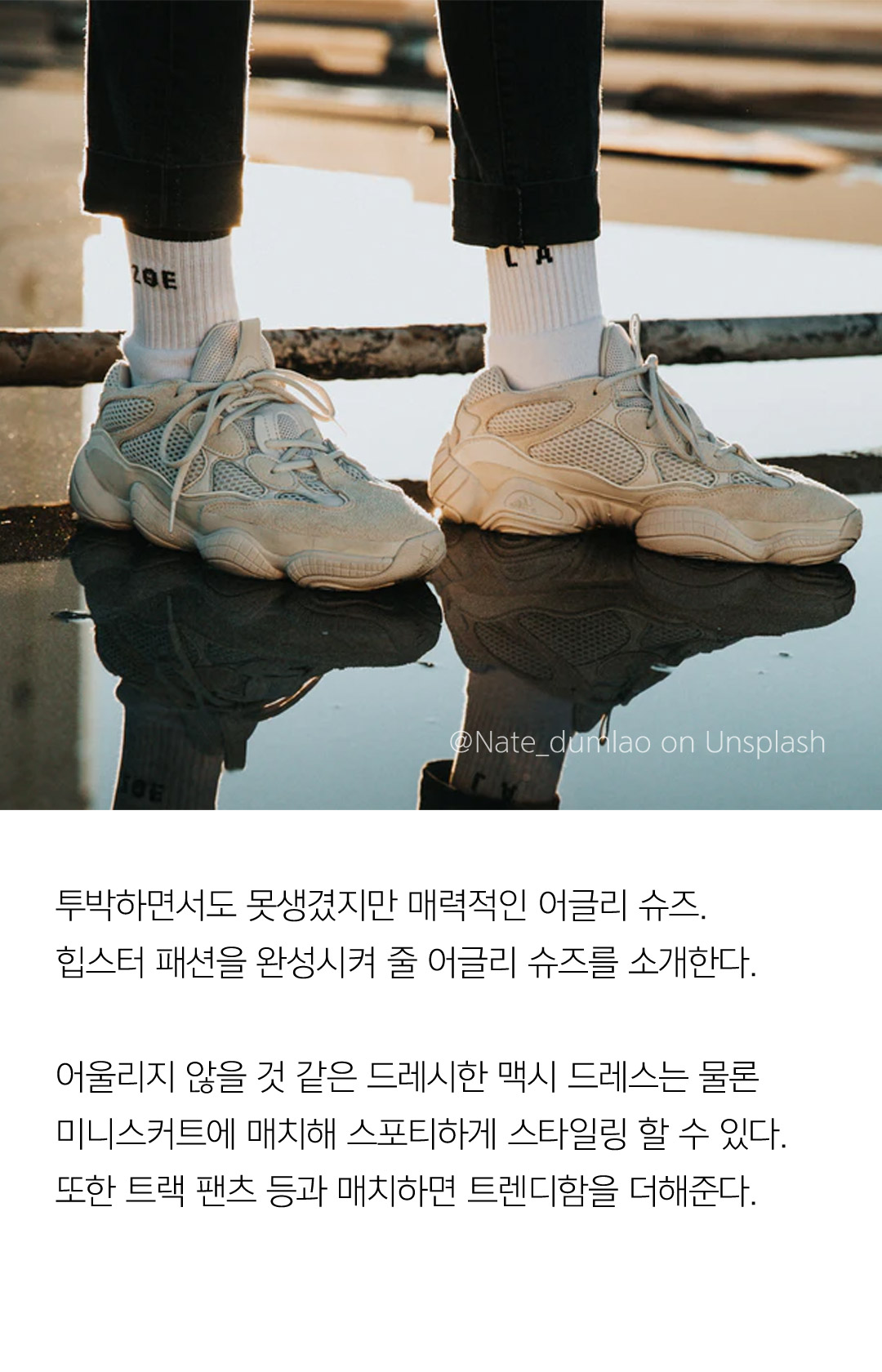 투박하면서도 못생겼지만 매력적인 어글리 슈즈. 힙스터 패션을 완성시켜 줄 어글리 슈즈를 소개한다. 어울리지 않을 것 같은 드레시한 맥시 드레스는 물론 미니스커트에 매치해 스포티하게 스타일링 할 수 있다. 또한 트랙 팬츠 등과 매치하면 트렌디함을 더해준다.