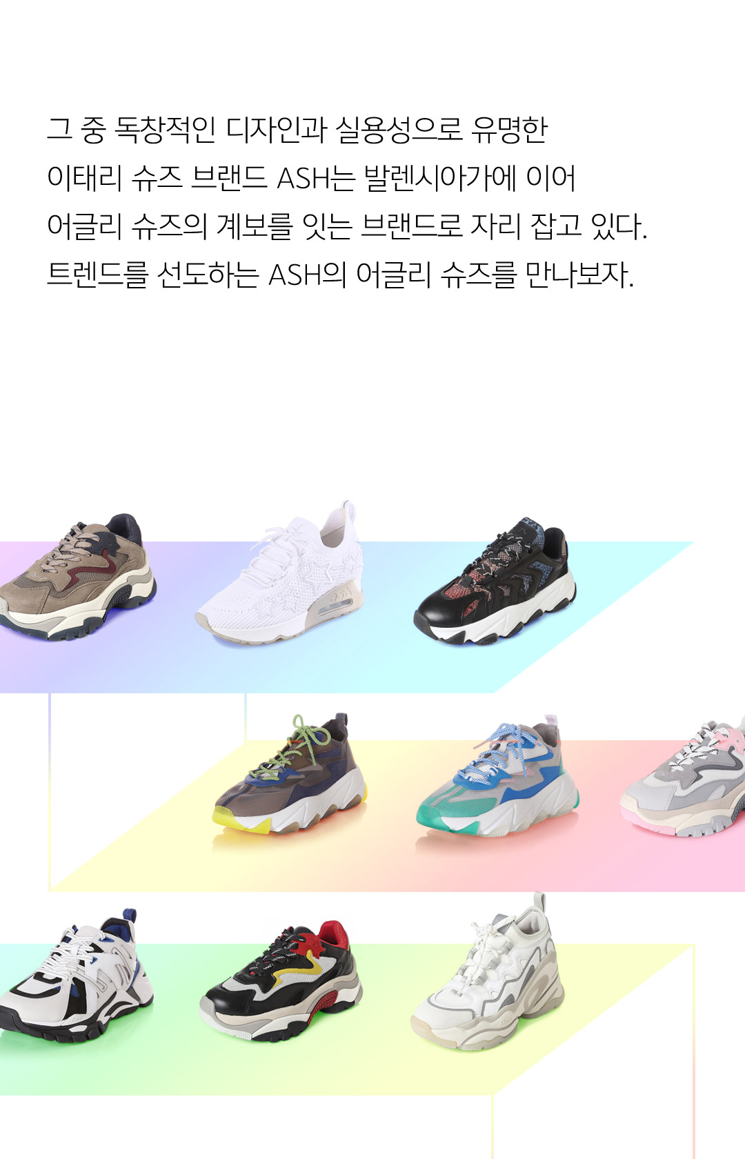 그 중 독창적인 디자인과 실용성으로 유명한 이태리 슈즈 브랜드 ASH는 발렌시아가에 이어 어글리 슈즈의 계보를 잇는 브랜드로 자리 잡고 있다. 트렌드를 선도하는 ASH의 어글리 슈즈를 만나보자.