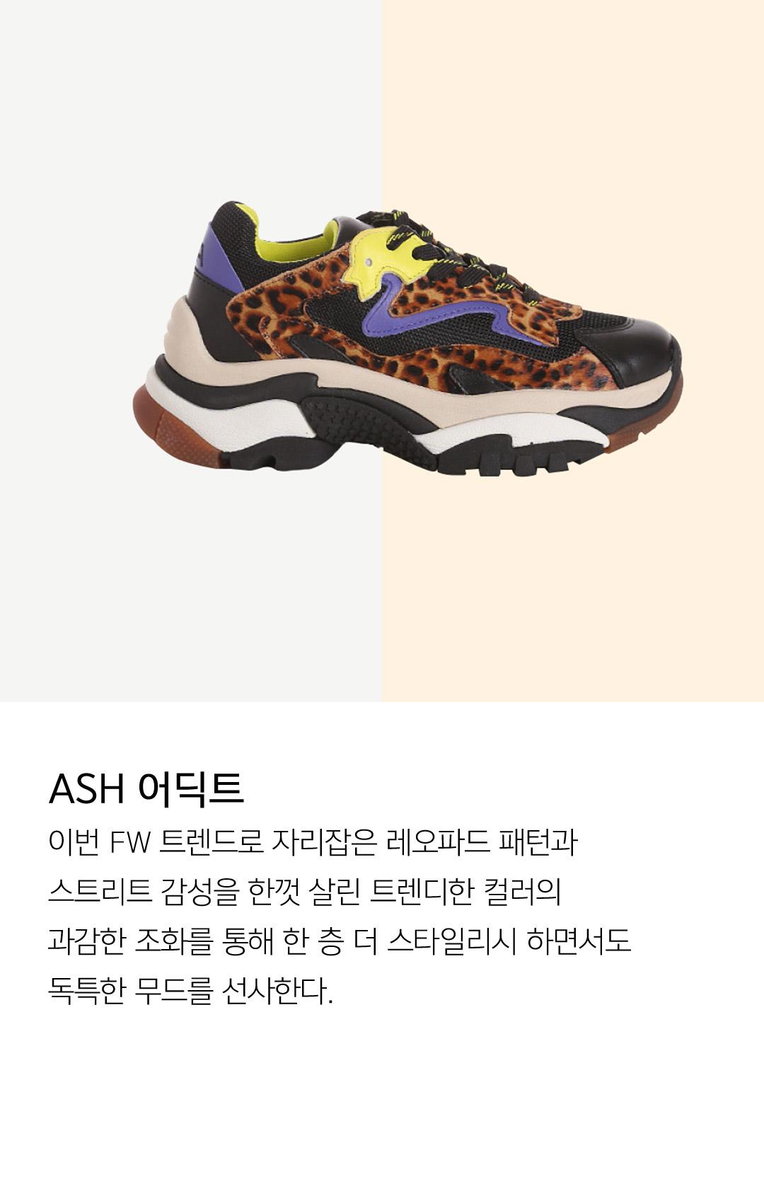 ASH 어딕트 이번 FW 트렌드로 자리잡은 레오파드 패턴과 스트리트 감성을 한껏 살린 트렌디한 컬러의 과감한 조화를 통해 한 층 더 스타일리시 하면서도 독특한 무드를 선사한다. 