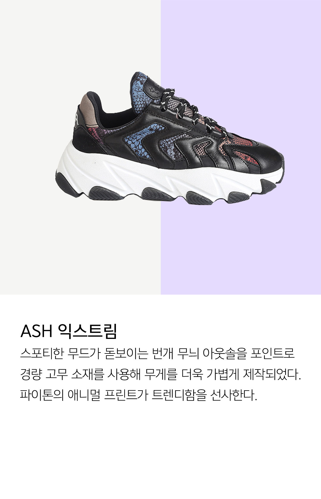 ASH 익스트림 스포티한 무드가 돋보이는 번개 무늬 아웃솔을 포인트로 경량 고무 소재를 사용해 무게를 더욱 가볍게 제작되었다. 파이톤의 애니멀 프린트가 트렌디함을 선사한다.