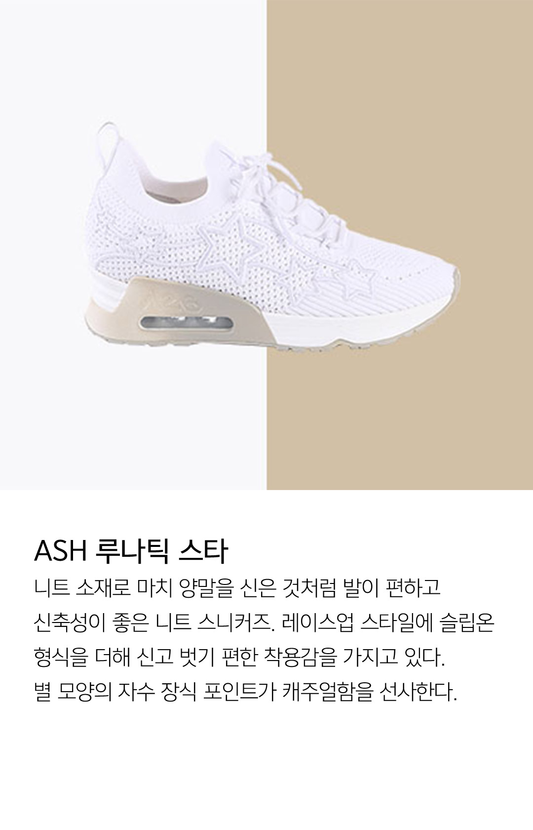 ASH 루나틱 스타 니트 소재로 마치 양말을 신은 것처럼 발이 편하고 신축성이 좋은 니트 스니커즈. 레이스업 스타일에 슬립온 형식을 더해 신고 벗기 편한 착용감을 가지고 있다. 별 모양의 자수 장식 포인트가 캐주얼함을 선사한다.