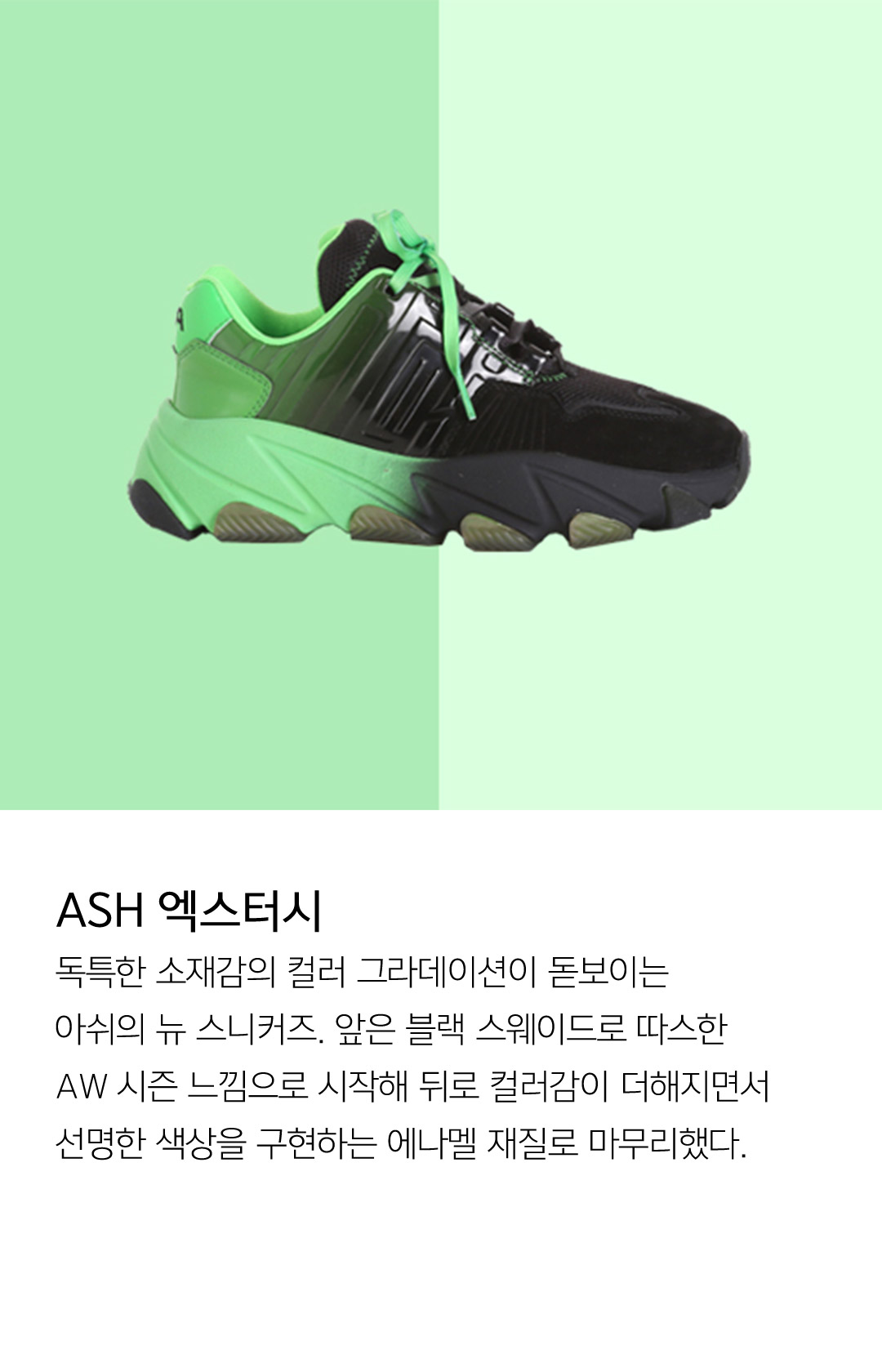 ASH 엑스터시 독특한 소재감의 컬러 그라데이션이 돋보이는 아쉬의 뉴 스니커즈. 앞은 블랙 스웨이드로 따스한 AW 시즌 느낌으로 시작해 뒤로 컬러감이 더해지면서 선명한 색상을 구현하는 에나멜 재질로 마무리했다.