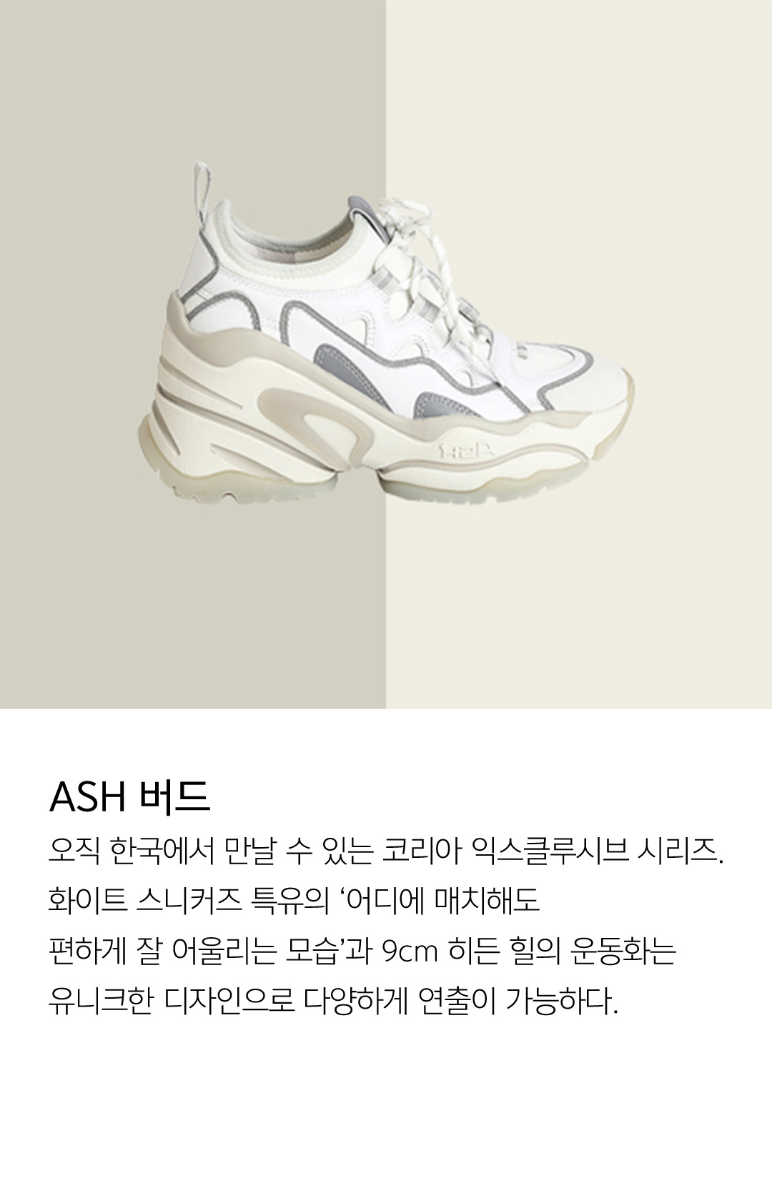 ASH 버드 오직 한국에서 만날 수 있는 코리아 익스클루시브 시리즈. 화이트 스니커즈 특유의 ‘어디에 매치해도 편하게 잘 어울리는 모습’과 9cm 히든 힐의 운동화는 유니크한 디자인으로 다양하게 연출이 가능하다.