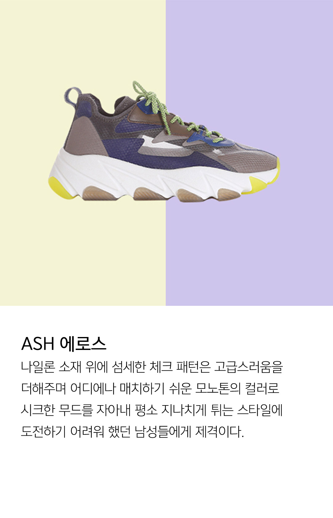 ASH 에로스 나일론 소재 위에 섬세한 체크 패턴은 고급스러움을 더해주며 어디에나 매치하기 쉬운 모노톤의 컬러로 시크한 무드를 자아내 평소 지나치게 튀는 스타일에 도전하기 어려워 했던 남성들에게 제격이다.