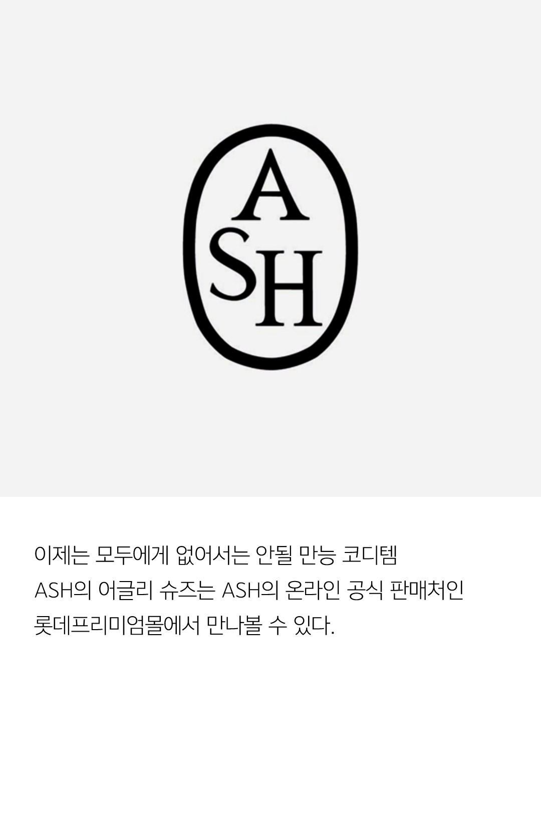 이제는 모두에게 없어서는 안될 만능 코디템 ASH의 어글리 슈즈는 ASH의 온라인 공식 판매처인 롯데프리미엄몰에서 만나볼 수 있다.