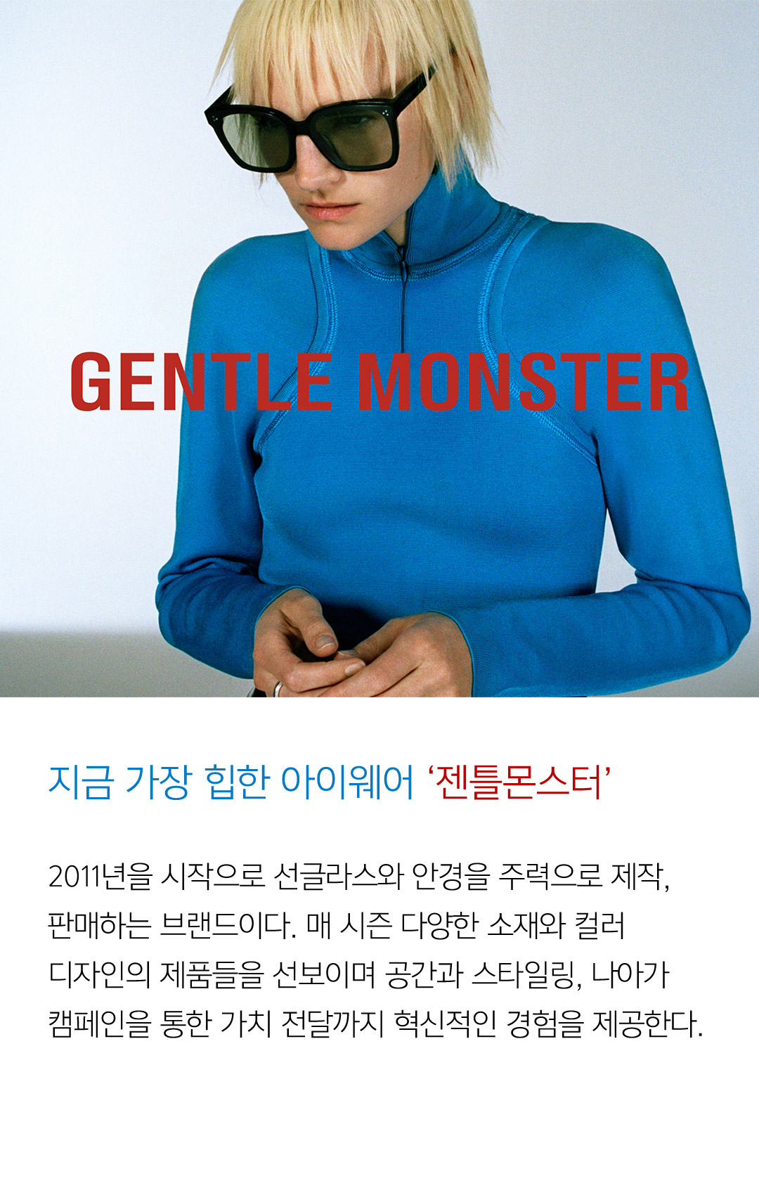 지금 가장 힙한 아이웨어 ‘젠틀몬스터’ 2011년을 시작으로 선글라스와 안경을 주력으로 제작, 판매하는 브랜드이다. 매 시즌 다양한 소재와 컬러 디자인의 제품들을 선보이며 공간과 스타일링, 나아가 캠페인을 통한 가치 전달까지 혁신적인 경험을 제공한다.