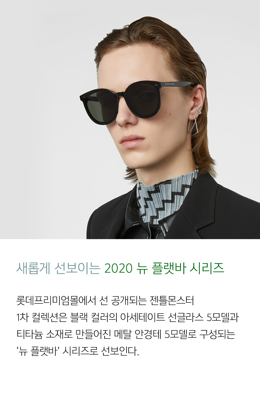 새롭게 선보이는 2020 뉴 플랫바 시리즈 롯데프리미엄몰에서 선 공개되는 젠틀몬스터 1차 컬렉션은 블랙 컬러의 아세테이트 선글라스 5모델과 티타늄 소재로 만들어진 메탈 안경테 5모델로 구성되는 ‘뉴 플랫바’ 시리즈로 선보인다.