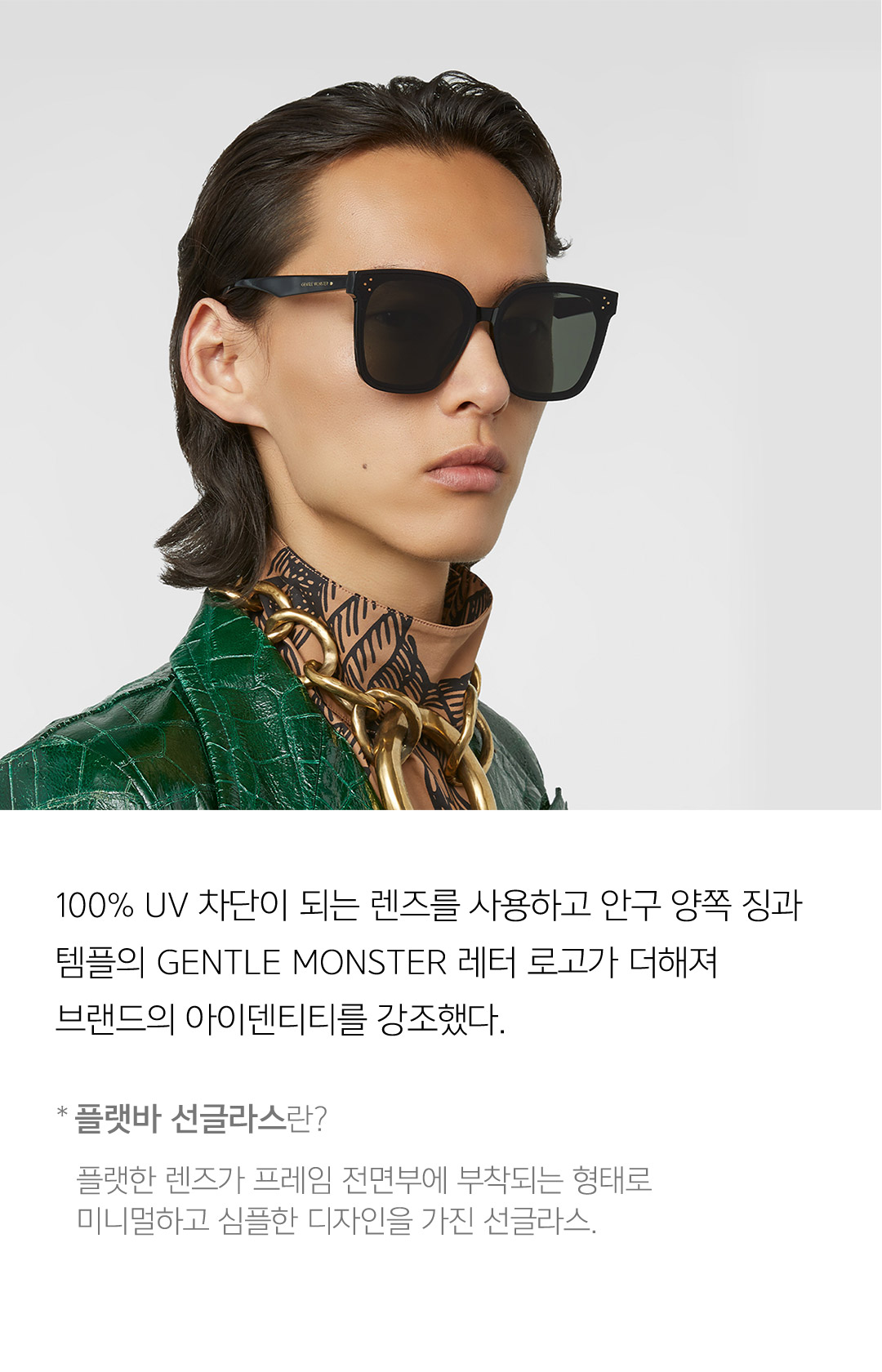 100% UV 차단이 되는 렌즈를 사용하고 안구 양쪽 징과 템플의 GENTLE MONSTER 레터 로고가 더해져 브랜드의 아이덴티티를 강조했다. * 플랫바 선글라스란? 플랫한 렌즈가 프레임 전면부에 부착되는 형태로 미니멀하고 심플한 디자인을 가진 선글라스.