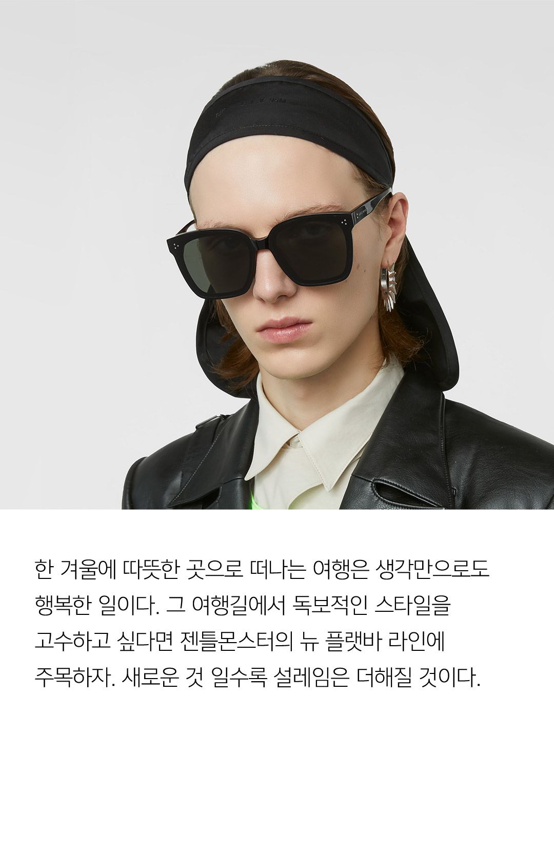 한 겨울에 따뜻한 곳으로 떠나는 여행은 생각만으로도 행복한 일이다. 그 여행길에서 독보적인 스타일을 고수하고 싶다면 젠틀몬스터의 뉴 플랫바 라인에 주목하자. 새로운 것 일수록 설레임은 더해질 것이다.
