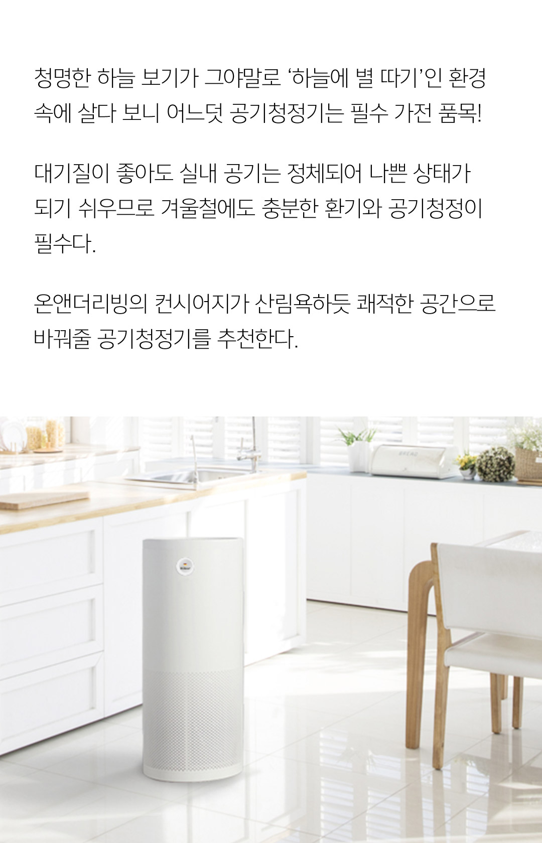청명한 하늘 보기가 그야말로 ‘하늘에 별 따기’인 환경 속에 살다 보니 어느덧 공기청정기는 필수 가전 품목! 대기질이 좋아도 실내 공기는 정체되어 나쁜 상태가 되기 쉬우므로 겨울철에도 충분한 환기와 공기청정이 필수다. 온앤더리빙의 컨시어지가 산림욕하듯 쾌적한 공간으로 바꿔줄 공기청정기를 추천한다.
