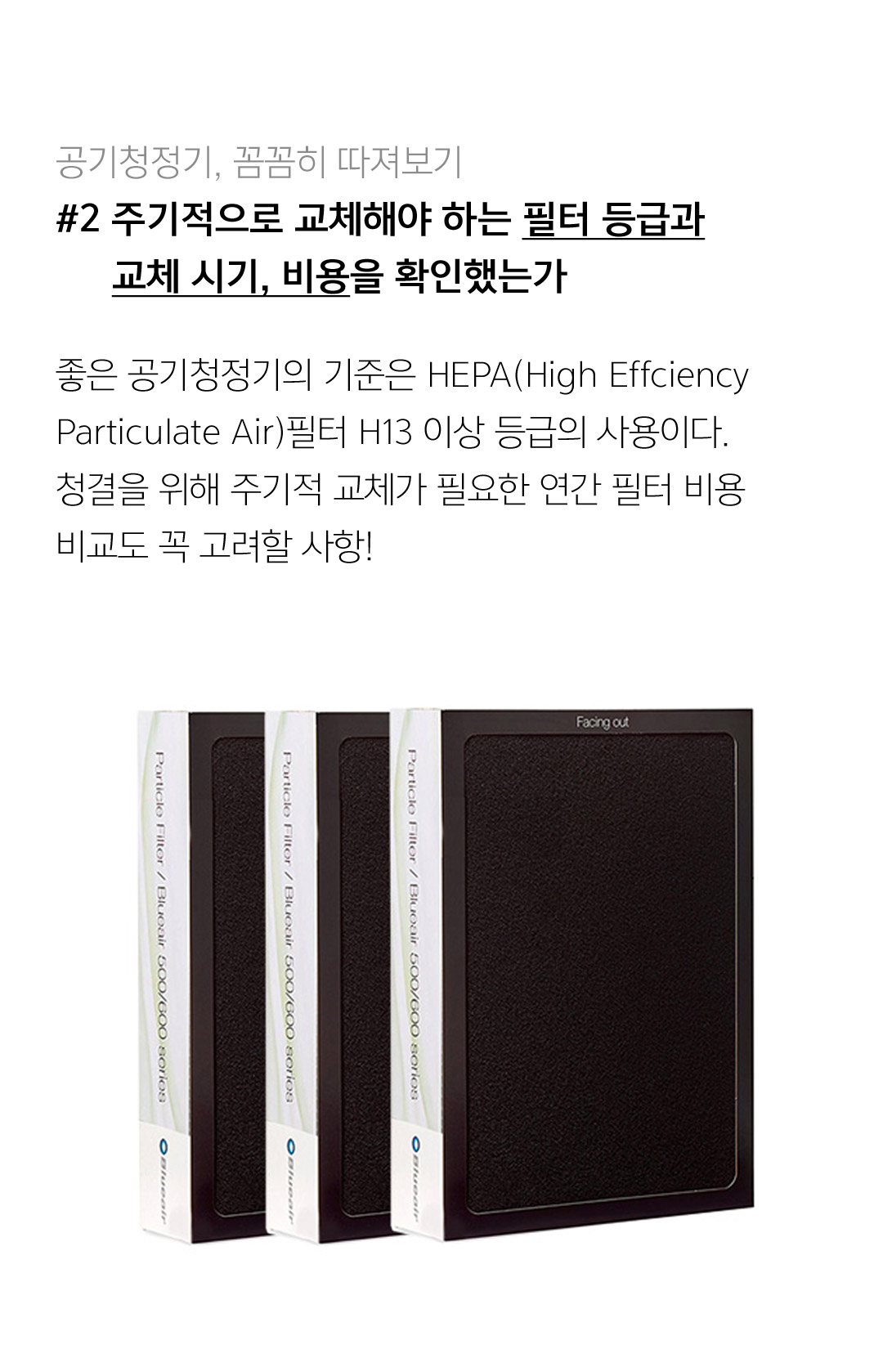 공기청정기, 꼼꼼히 따져보기 #2 주기적으로 교체해야 하는 필터 등급과 교체 시기, 비용을 확인했는가 좋은 공기청정기의 기준은 HEPA(High Effciency Particulate Air)필터 H13 이상 등급의 사용이다. 청결을 위해 주기적 교체가 피룡한 연간 필터 비용 비교도 꼭 고려할 사항!