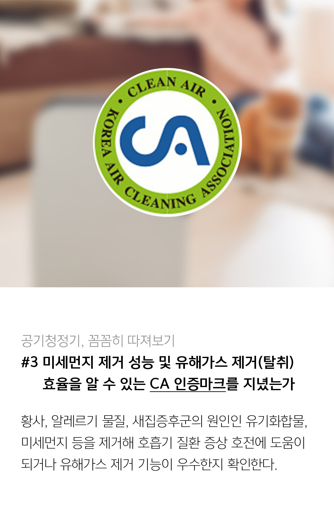 공기청정기, 꼼꼼히 따져보기 #3 미세먼지 제거 성능 및 유해가스 제거(탈취) 효율을 알 수 있는 CA 인증마크를 지녔는가 황사, 알레르기 물질, 새집증후군의 원인인 유기화합물, 미세먼지 등을 제거해 호흡기 질환 증상 호전에 도움이 되거나 유해가스 제거 기능이 우수한지 확인한다.  