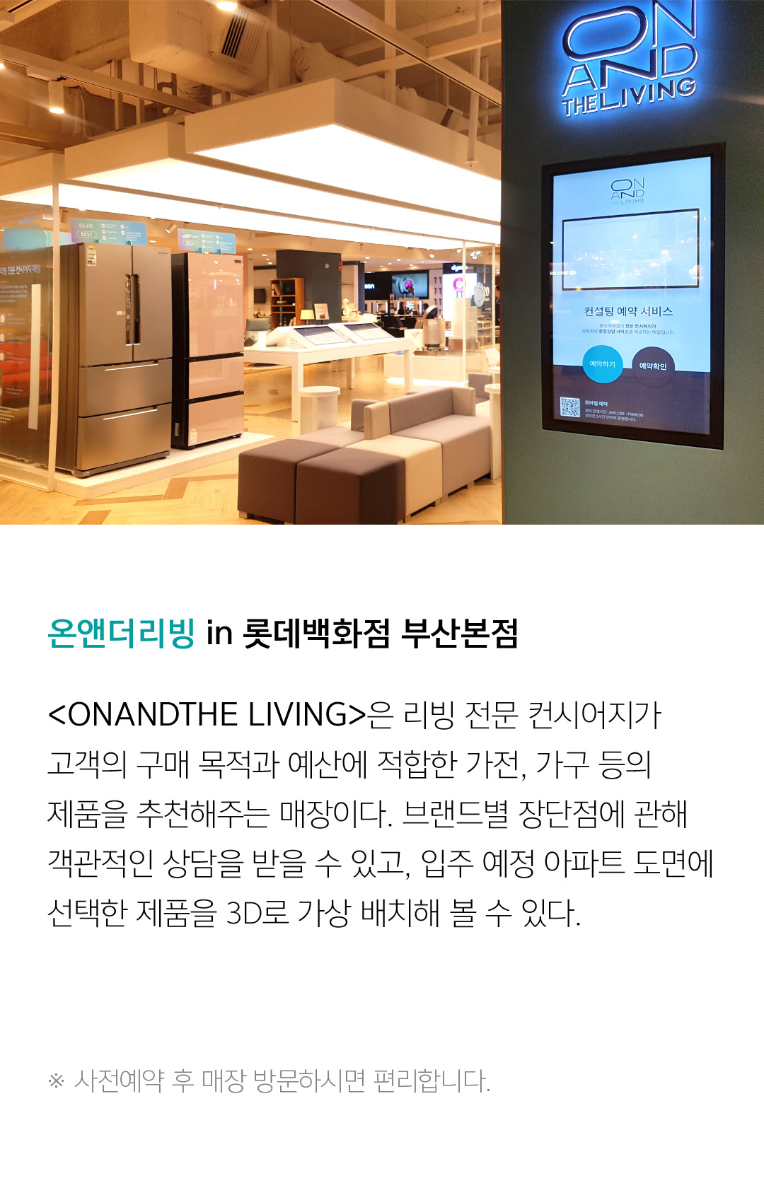 온앤더리빙 in 롯데백화점 잠실점 <ONANDTHE LIVING>은 리빙 전문 컨시어지가 고객의 구매 목적과 예산에 적합한 가전, 가구 등의 제품을 추천해주는 매장이다. 브랜드별 장단점에 관해 객관적인 상담을 받을 수 있고, 입주 예정 아파트 도면에 선택한 제을 3D로 가상 배치해 볼 수 있다.  ※ 사전예약 후 매장 방문하시면 편리합니다.