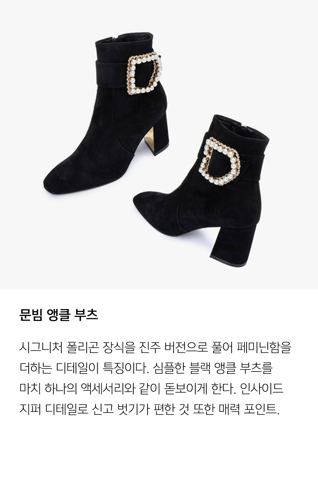 문빔 앵클부츠 시그니처 폴리곤 장식을 진주 버전으로 풀어 페미닌함을 더하는 디테일이 특징이다. 심플한 블랙 앵클 부츠를 마치 하나의 액세서리와 같이 돋보이게 한다. 인사이드 지퍼 디테일로 신고 벗기가 편한 것 또한 매력 포인트.