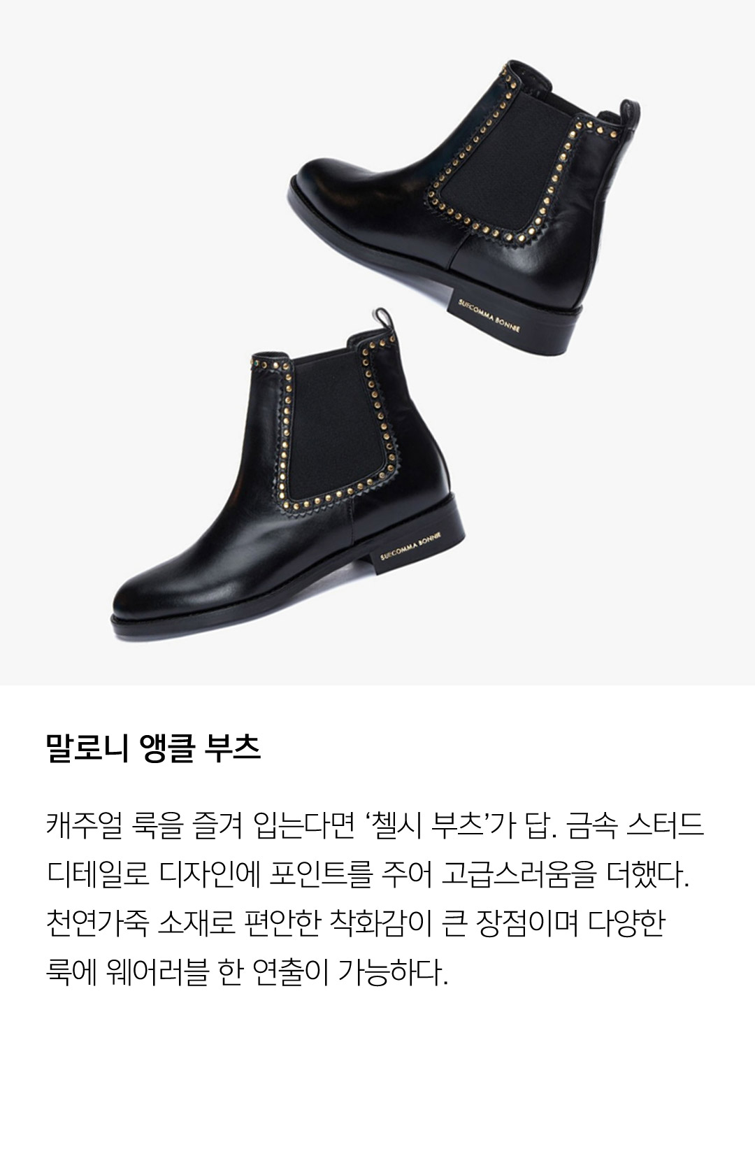 말로니 앵클 부츠 캐주얼 룩을 즐겨 입는다면 '첼시 부츠'가 답. 금속 스터드데일리로 디자인에 포인트를 주어 고급스러움을 더했다. 천연가죽 소재로 편안한 착화감이 가장 큰 장점이며 다양한 룩에 웨어러블 한 연출이 가능하다.