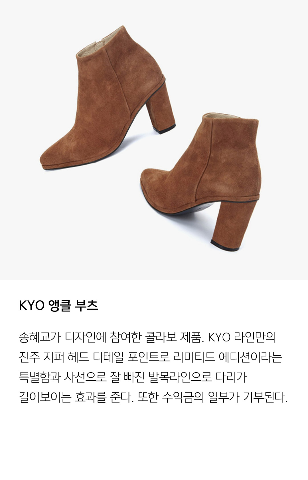 KYO 앵클 부츠 송혜교가 디자인에 참여한 콜라보 제품. KYO 라인만의 진주 지퍼 헤드 디테일 포인트로 리미티드 에디션이라는 특별함과 사선으로 잘 빠진 발목라인으로 다리가 길어보이는 효과를 준다. 또한 수익금의 일부가 기부된다.