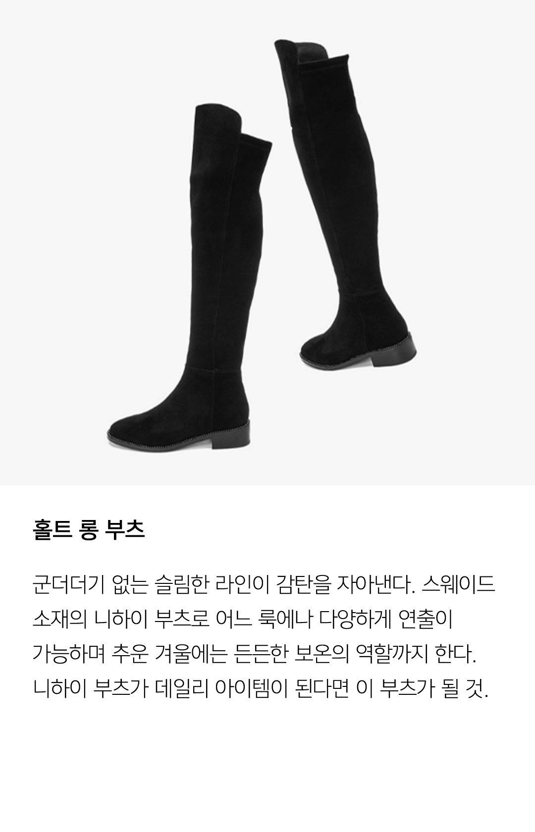 홀트 롱 부츠 군더더기 없는 슬림한 라인이 감탄을 자아낸다. 스웨이드 소재의 니하이 부츠로 어느 룩에나 다양하게 연출이 가능하며 추운 겨울에는 든든한 보온의 역할까지 한다. 니하이 부츠가 데일리 아이템이 된다면 이 부츠가 될 것.