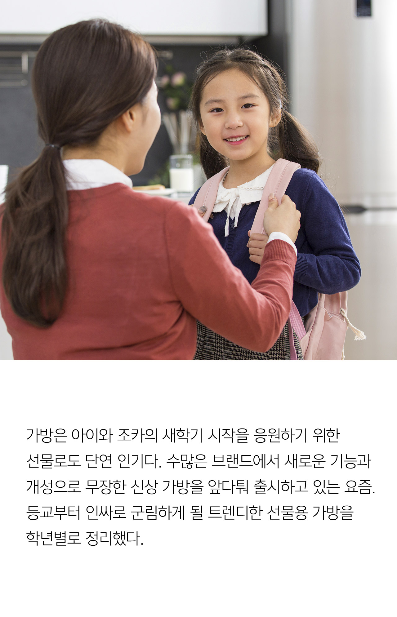가방은 아이와 조카의 새학기 시작을 응원하기 위한 선물로도 단연 인기다. 수많은 브랜드에서 새로운 기능과 개성으로 무장한 신상가방을 앞다퉈 출시하고 있는 요즘. 등교부터 인싸로 구닒하게 될 트렌디한 선물용 가방을 학년별로 정리했다.