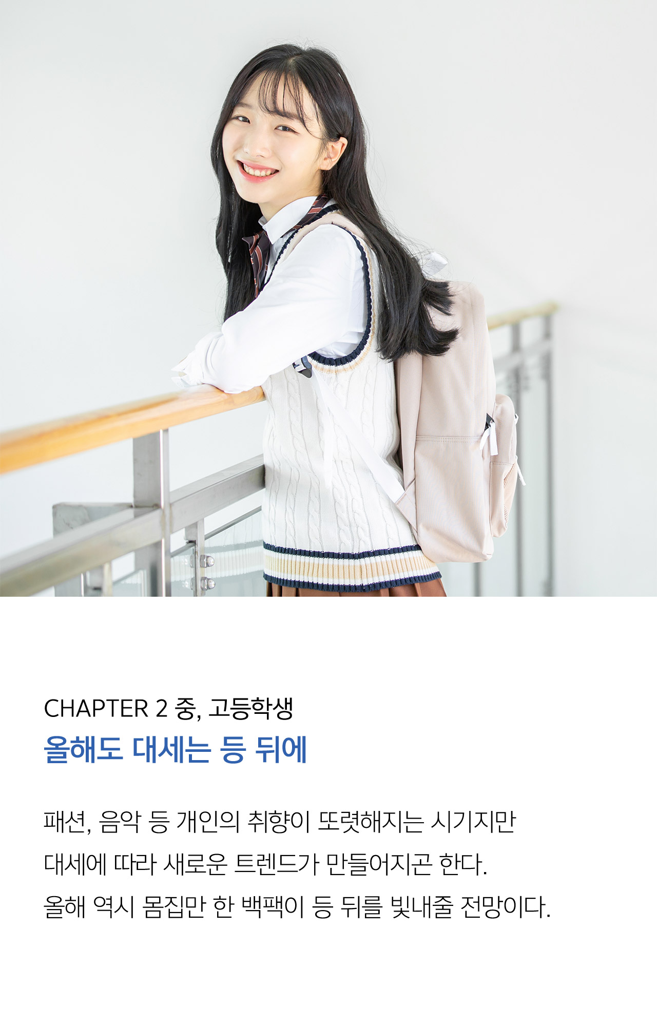 CHAPTER 2 중, 고등학생 올해도 대세는 등 뒤에 패션, 음악 등 개인의 취향이 또렷해지는 시기지만 대세에 따라 새로운 트렌드가 만들어지곤 한다. 올해 역시 몸집만 한 백팩이 등 뒤를 빛내줄 전망이다.본격적인 성장에 대비해 가방의 기능성을 고려해야 한다.