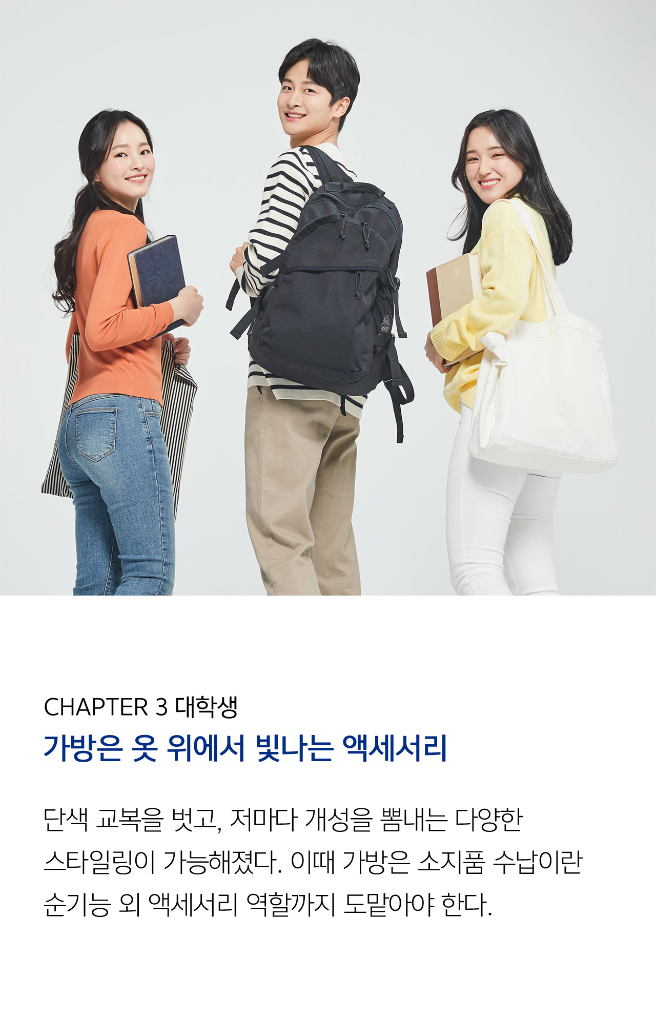 CHAPTER 3 대학생 // 가방은 옷 위에서 빛나는 액세서리 단색 교복을 벗고, 저마다 개성을 뽐내는 다양한 스타일링이 가능해졌다. 이때 가방은 소지품 수납이란 순기능 외 액세서리 역할까지 도맡아야 한다. 본격적인 성장에 대비해 가방의 기능성을 고려해야 한다.