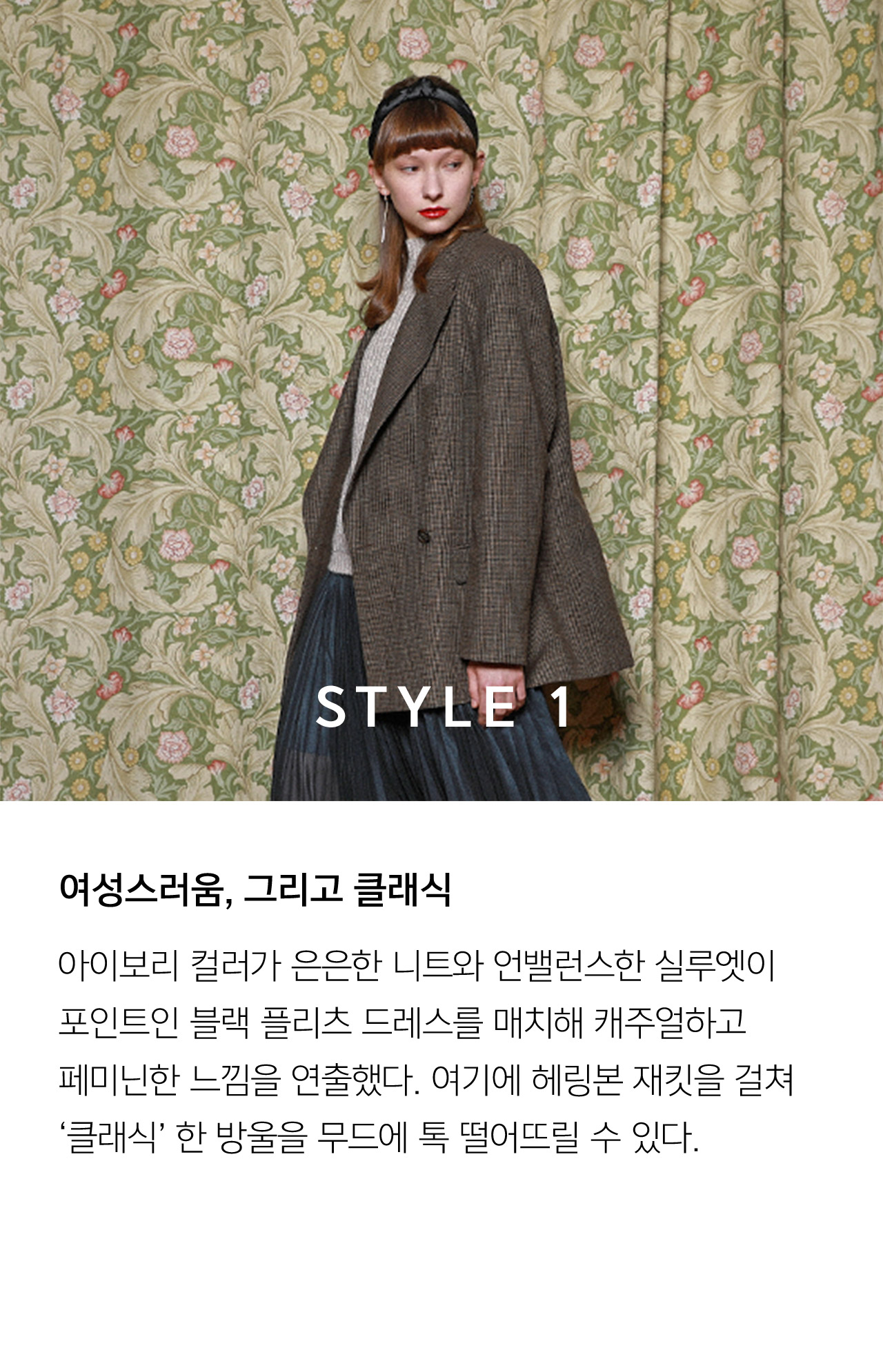 STYLE 1 여성스러움 그리고 클래식 아이보리 컬러가 은은한 니트와 언밸런스한 실루엣이 포인트인 블랙 플리츠 드레스를 매치해 캐주얼하고 페미닌한 느낌을 연출했다 여기에 헤링본 재킷을 걸쳐 클래식 한 방울을 무드에 톡 떨어뜨릴 수 있다