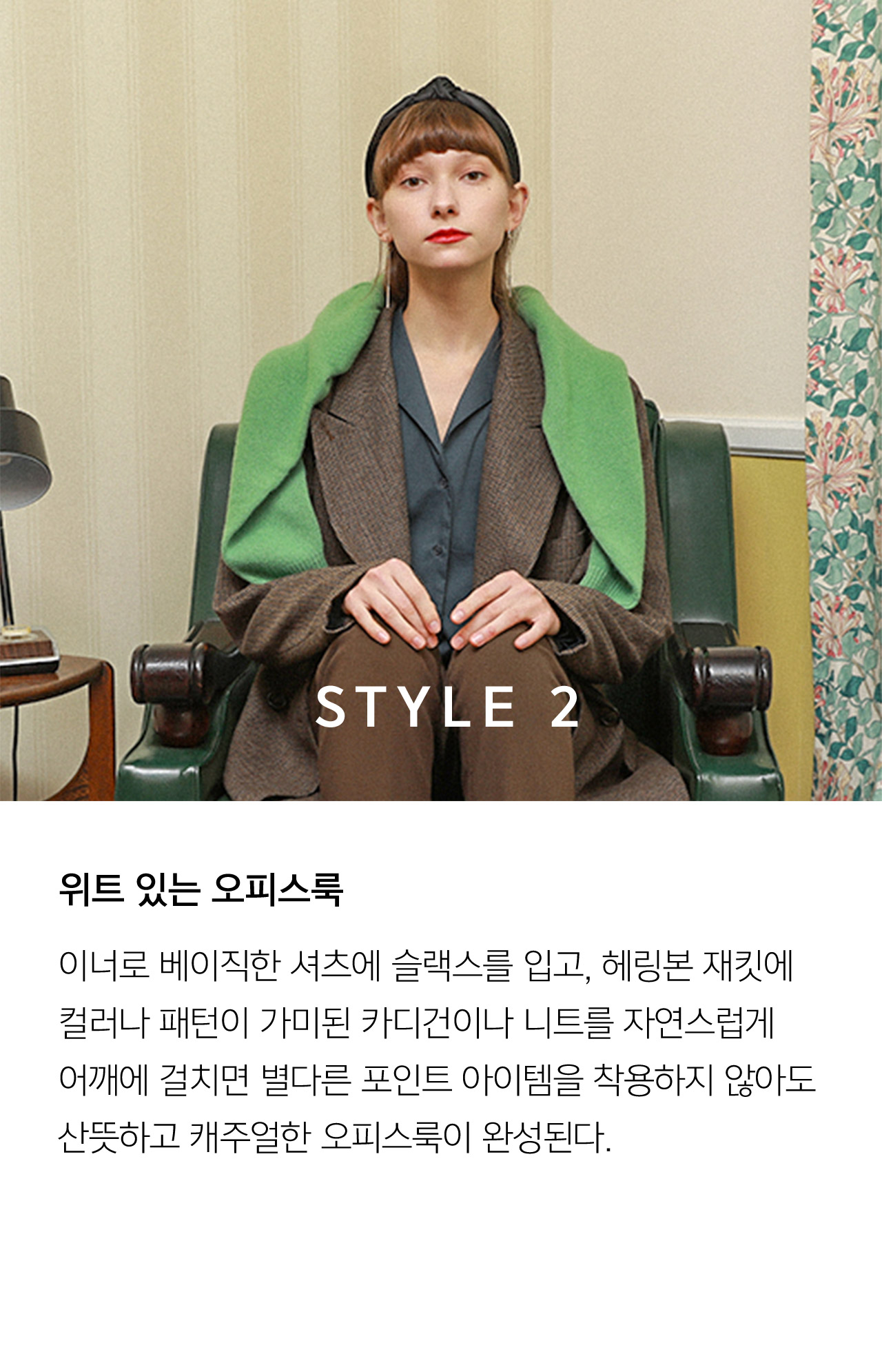 STYLE 2 이너로 베이직한 셔츠에 슬랙스를 입고 헤링본 재킷에 컬러나 패턴이 가미된 카디건이나 니트를 자연스럽게 어깨에 걸치면 별다른 포인트 아이템을 착용하지 않아도 산뜻하고 캐주얼한 오피스룩이 완성된다