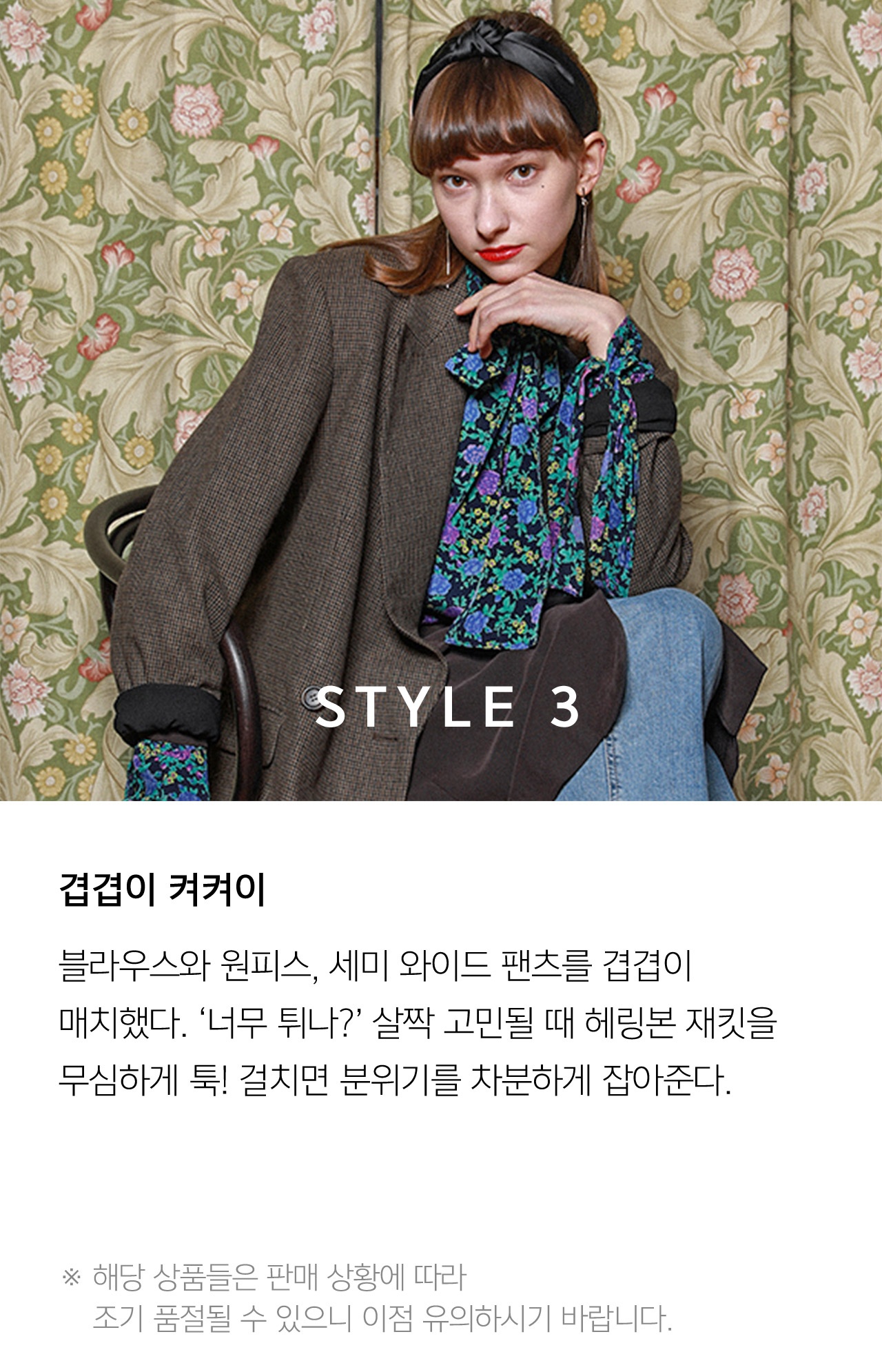STYLE 3 겹겹이 켜켜이 블라우스와 원피스 세미 와이드 팬츠를 겹겹이 매치했다 너무 튀나? 살짝 고민될 때 헤링본 재킷을 무식하게 툭! 걸치면 분위기를 차분하게 잡아준다 해당 상품들은 판매 상황에 따라 조기 품절될 수 있으니 이점 유의하시기 바랍니다