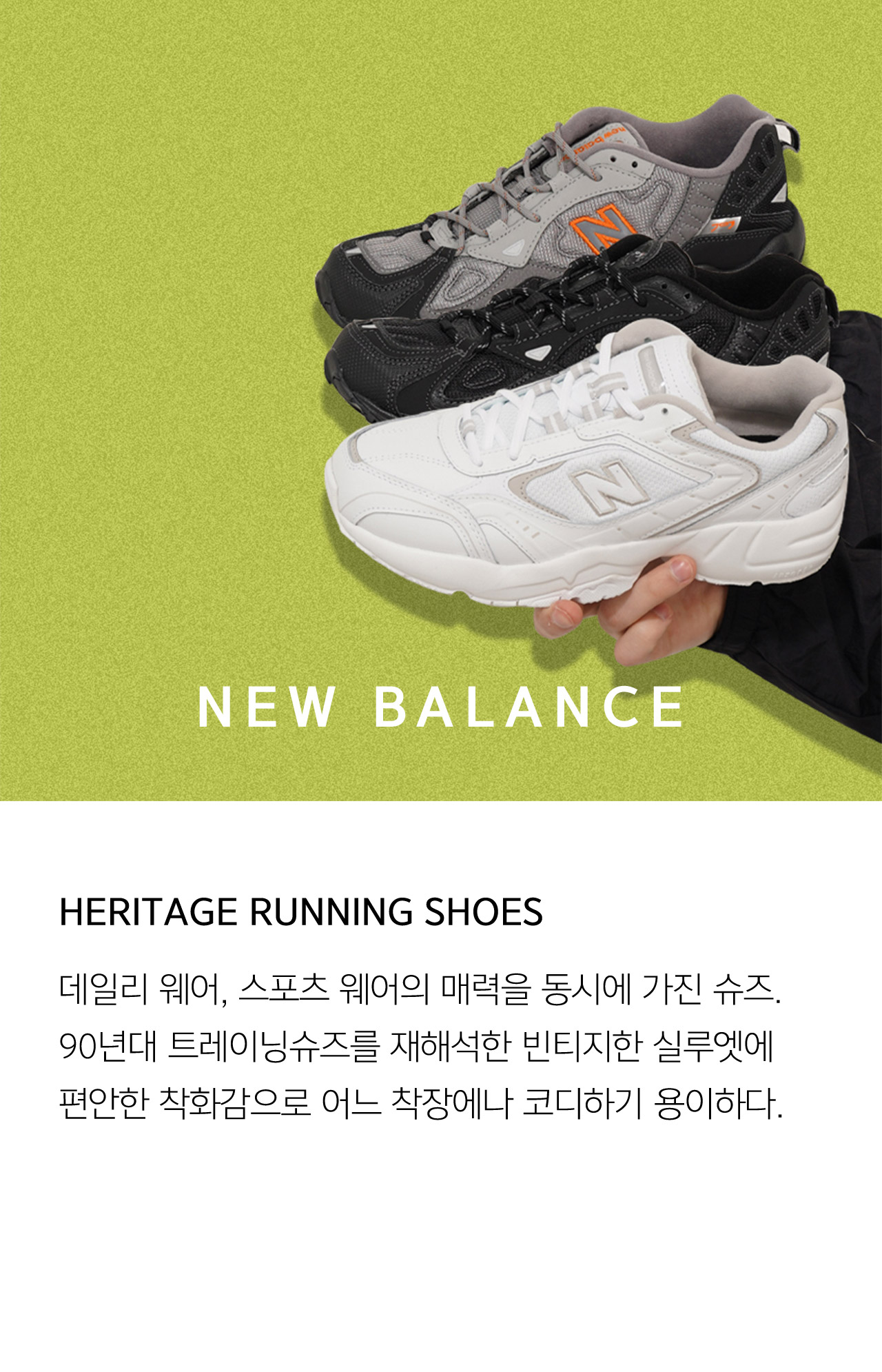 NEW BALANCE HERITAGE RUNNING SHOES 데일리 웨어 스포츠 웨어의 매력을 동시에 가진 슈즈 90년대 트레이닝슈즈를 재해석한 빈티지한 실루엣에 편안한 착화감으로 어느 착장에나 코디하기 용이하다