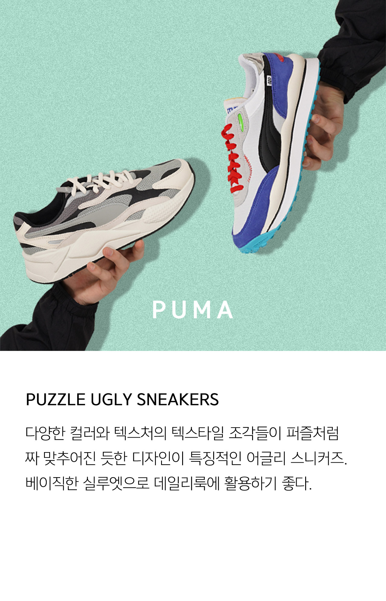 PUMA PUZZLE UGLY SNEAKERS 다양한 컬러와 텍스처의 텍스타일 조각들이 퍼즐처럼 짜 맞추어진 듯한디자인이 특징적인 어글리 스니커즈 베이직한 실루엣으로 데일리룩에 활용하기 좋다