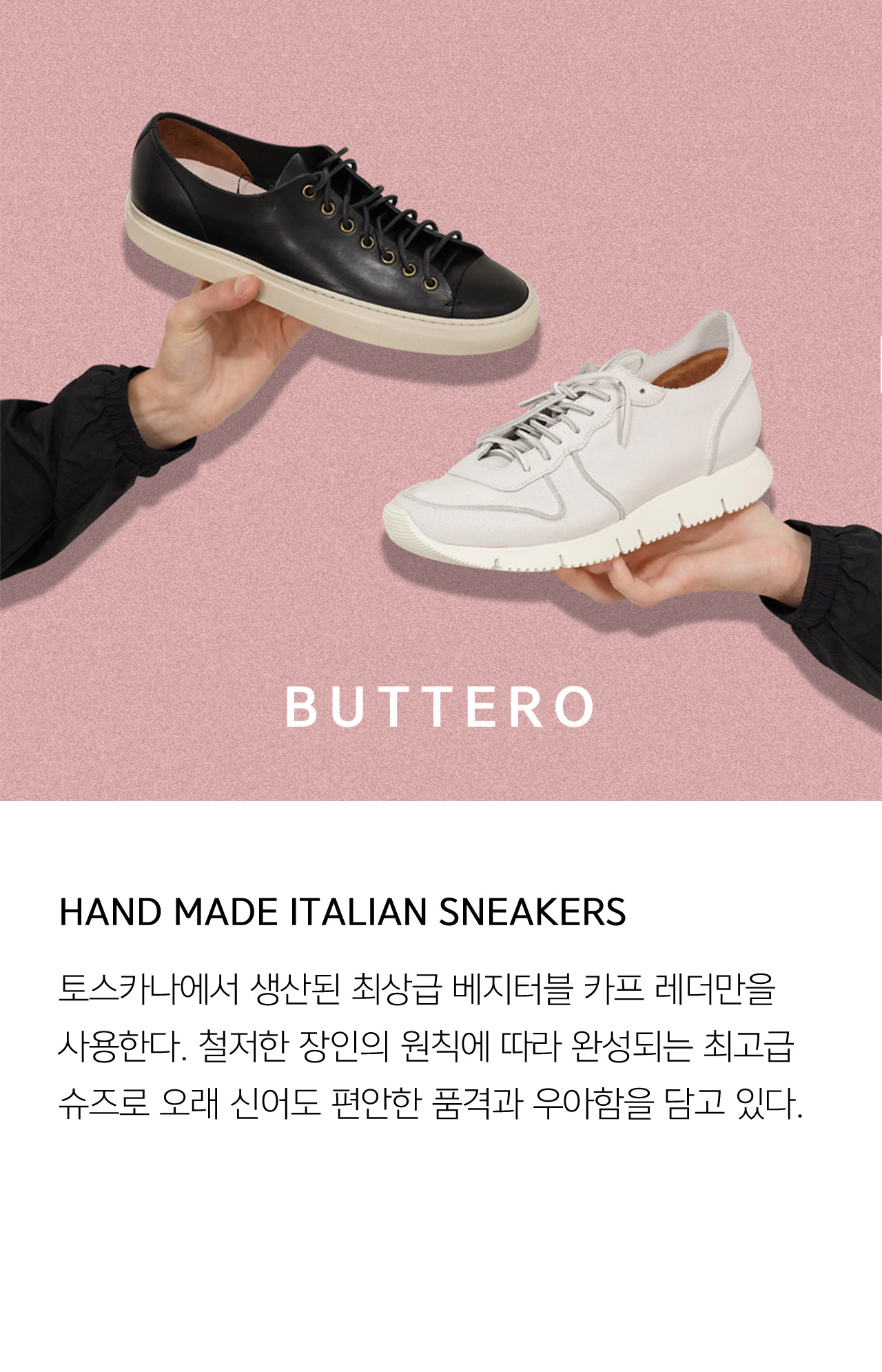 BUTTERO HAND MADE ITALIAN SNEAKERS 토스카나에서 생산된 최상급 베지터블 카프 레더만을 사용한다 철저한 장인의 원칙에 따라 완성되는 최고급 슈즈로 오래 신어도 편안한 품격과 우아함을 담고 있다