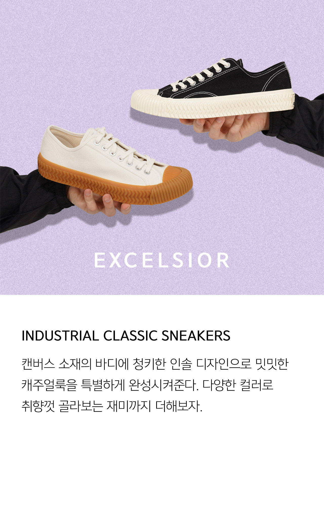 EXCELSIOR INDUSTRIAL CLASSIC SNEAKERS 캔버스 소재의 바디에 청키한 인솔 디자인으로 밋밋한 캐주얼룩을 특별하게 완성시켜준다 다양한 컬러로 취향껏 골라보는 재미까지 더해보자