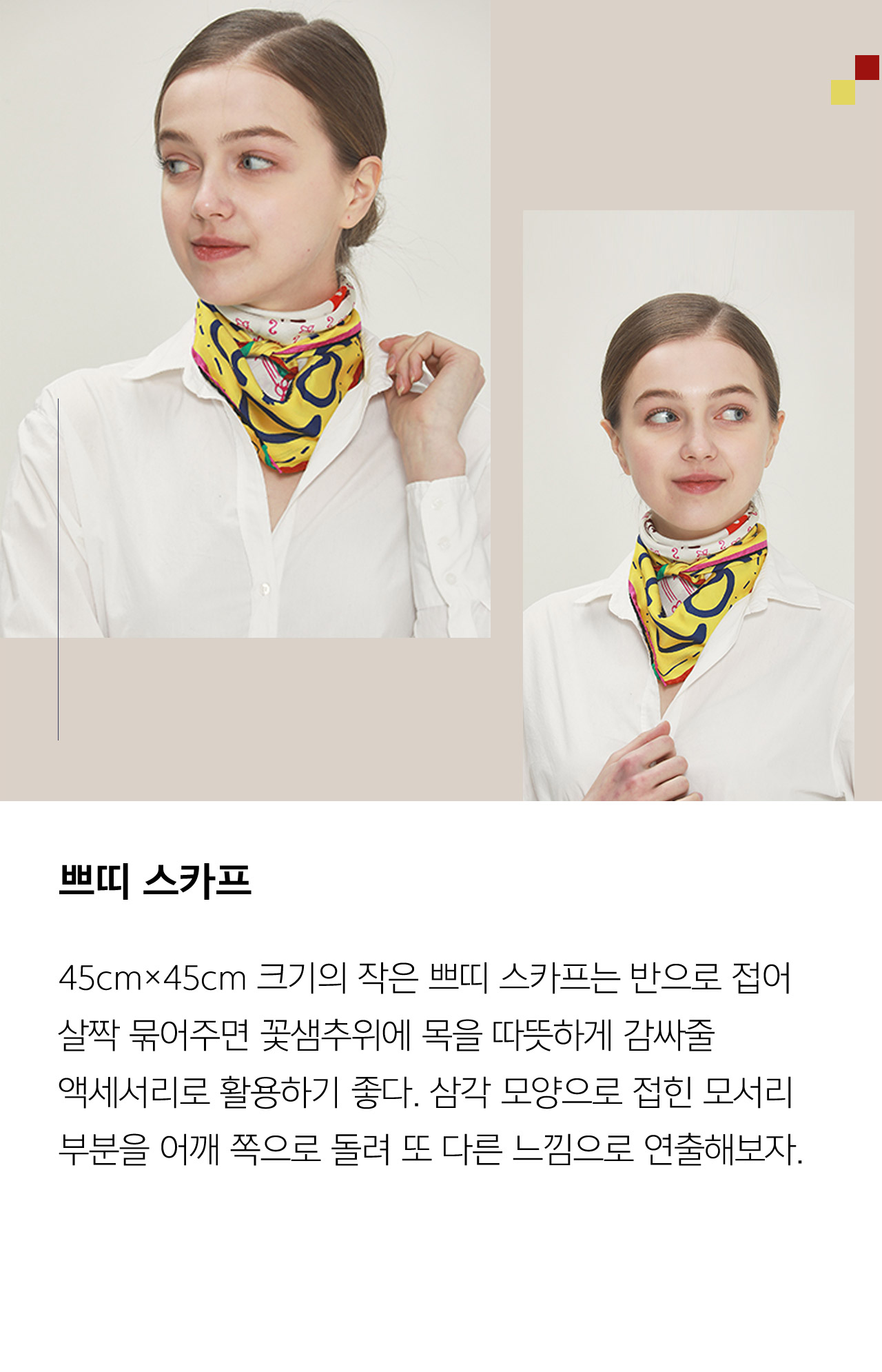 쁘띠 스카프 45cm 45cm 크기의 작은 쁘띠 스카프는 반으로 접어 살짝 묶어주면 꽃샘추위에 목을 따뜻하게 감싸줄 액세서리로 활용하기 좋다 삼각 모양으로 접힌 모서리 부분을 어깨 쪽으로 돌려 또 다른 느낌으로 연출해보자