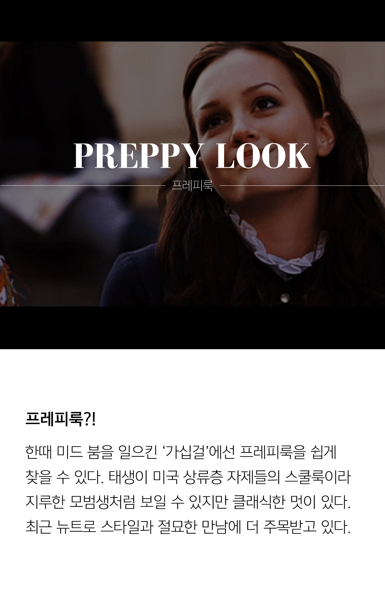 PREPPY LOOK 프레피룩 프레피룩 한때 미드 붐을 일으킨 가십걸에선 프레피룩을 쉽게 찾을 수 있다 태생이 미국 상류층 자제들이 스쿨룩이라 자루한 모범생처럼 보일 수 있지만 클래식한 멋이 있다 최근 뉴트로 스타일과 절묘한 만남에 더 주목받고 있다