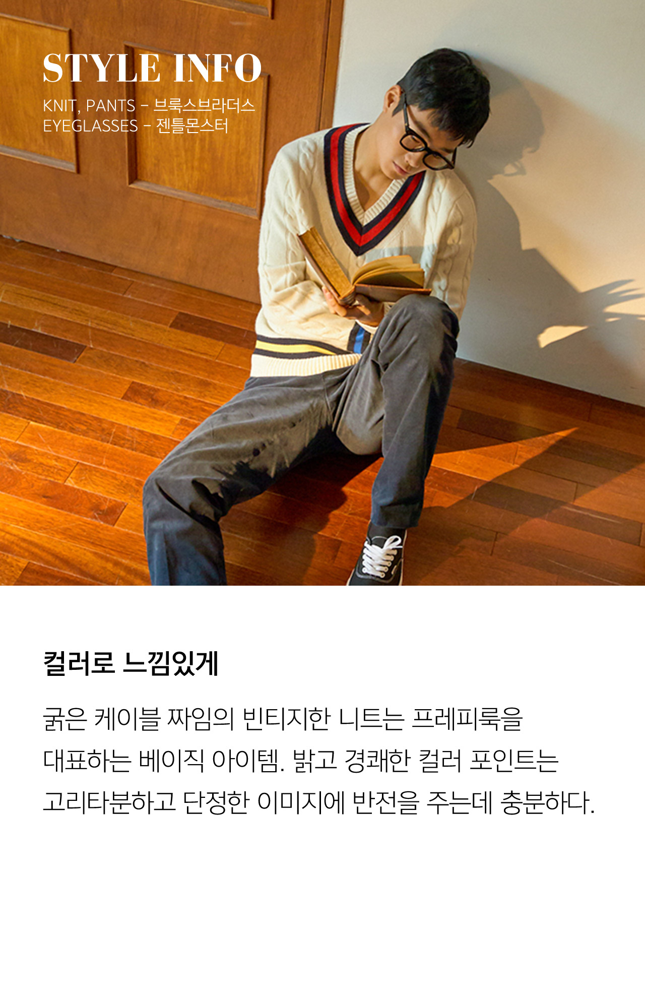 STYLE INFO KNIT PANTS 브룩스브라더스 EYEGLASSES 젠틀몬스터 컬러로 느낌있게 굵은 케이블 짜임의 빈티지한 니트는 프레피룩을 대표하는 베이직 아이템 밝고 경쾌한 컬러 포인트는 코리타분하고 단정한 이미지에 반전을 주는데 충분하다
