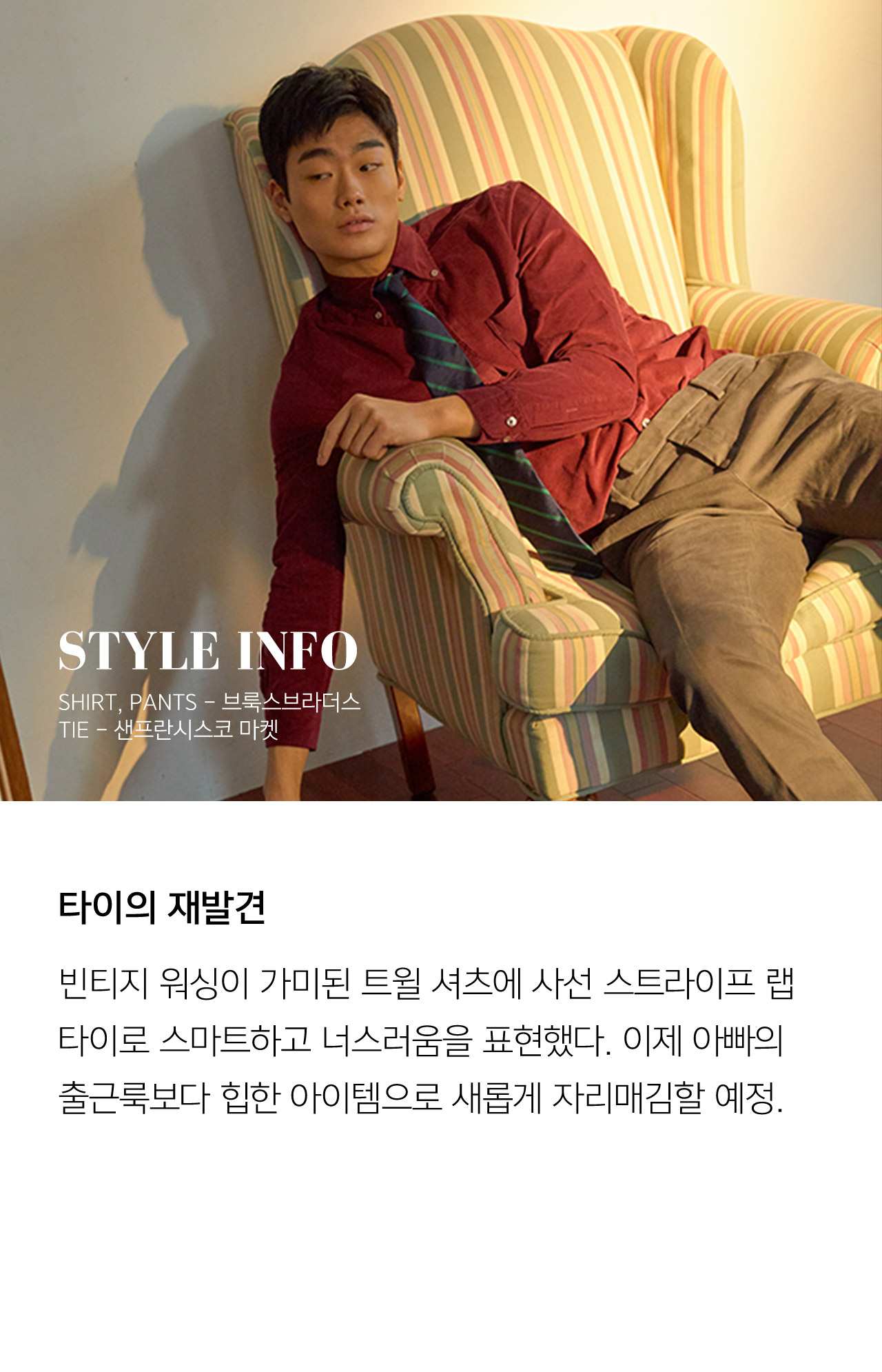 STYLE INFO SHIRT PANTS 브룩스브라더스 TIE 샌프란시스코 마켓 타이의 재발견 빈티지 워싱이 가미된 트윌 셔츠에 사선 스프라이트 랩 타이로 스마트하고 너스러움을 표현했다 이제 아빠의 출근룩보다 힙한 아이템으로 새롭게 자리매김할 예정