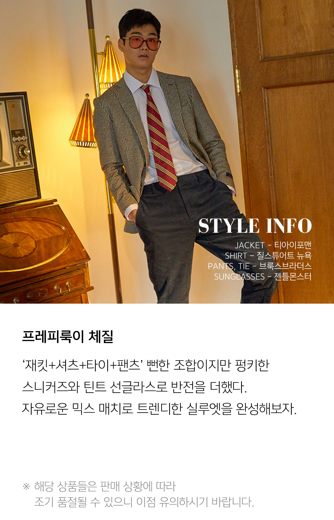 STYLE INFO JAKET 티아이포맨 SHIRT 질스튜어트 뉴욕 PANTS TIE 브룩스브라더스 SUNGLASSES 젠틀몬스터 프레피룩이 체질 재킷 셔츠 타이 팬츠 뻔한 조합이지만 펑키한 스니커즈와 틴트 선글라스로 반전을 더했다 자유로운 믹스 매치로 트렌디한 실루엣을 완성해보자 해당 상품들은 판매 상황에 따라 조기 품절될 수 있으니 이점 유의하시기 바랍니다