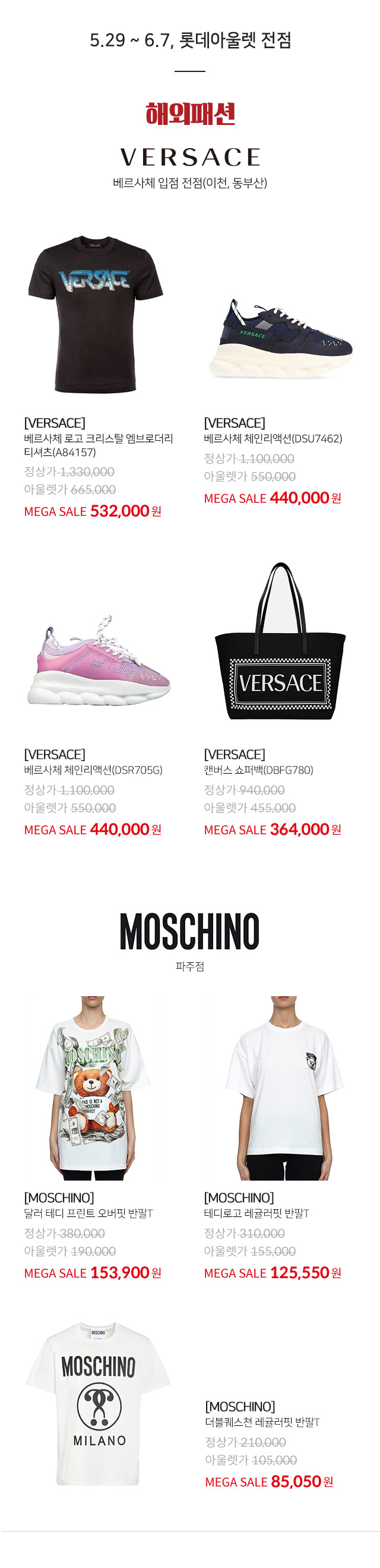 5 29 ~ 6 7 롯데아울렛 전점 팩토리 아울렛 제외 해외패션 VERSACE 베르사체 입점 전점 이천 동부산 VERSACE 베르사체 로고 크리스탈 엠브로더리 티셔츠 A84157 MEGA SALE 532000원 VERSACE 베르사체 레인리액션 DSU7462 MEGA SALE 440000원 VERSACE 베르사체 체인리액션 DSR705G MEGA SALE 440000원 VERSACE 캔버스 쇼퍼백 DBFG780 MEGA SALE 364000원 MOSCHINO 파주점 MOSCHINO 달러 테디 프린트 오버핏 반팔T MEGA SALE 153900원 MOSCHINO 테디로고 레귤러핏 반팔T MEGA SALE 125550원 MOSCHINO 더블퀘스쳔 레귤러핏 반팔T MEGA SALE 85050원