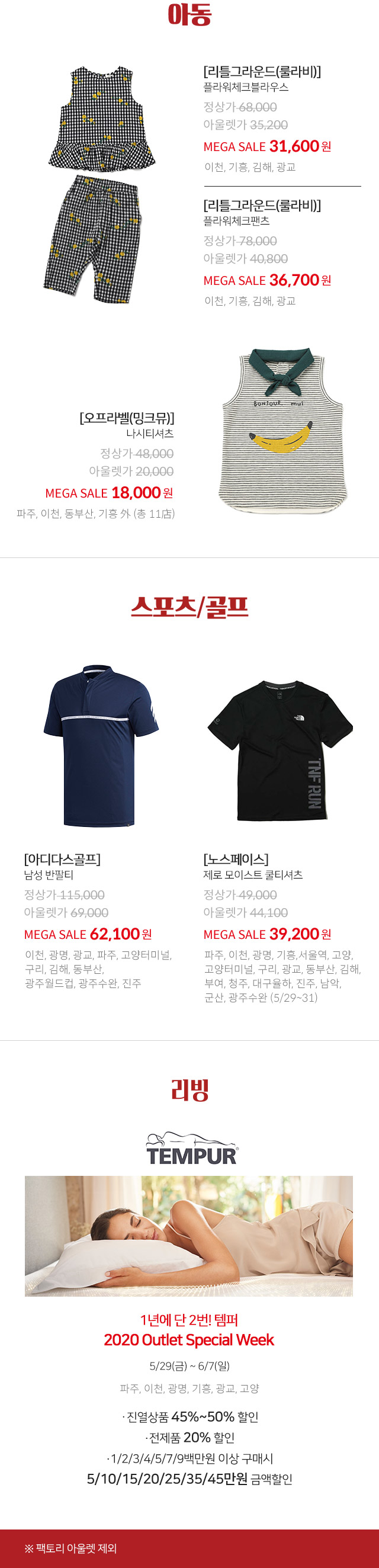 아동 리틀그라운드 룰라비 플라워체크블라우스 MEGA SALE 31600원 이천 기흥 김해 광교 리틀그라운드 룰라비 플라워체크팬츠 MEGA SALE 36700원 이천 기흥 김해 광교 오프라벨 밍크뮤 나시티셔츠 MEGA SALE 18000원 파주 이천 동부산 기흥 외 총 11점 스포츠 골프 아디다스골프 남성 반팔티 MEGA SALE 62100원 이천 광명 광교 파주 고양터미널 구리 김해 동부산 광주월드컵 광주수완 진주 노스페이스 제로 모이스트 쿨티셔츠 MEGA SALE 39200원 파주 이천 광명 기흥 서울역 고양 고양터미널 구리 광교 동부산 김해 부여 청주 대구율하 진주 남악 군산 광주수완 5 29 ~ 31 리빙 TEMPUR 2020 Outlet Special Week 5 29 ~ 6 7 파주 이천 광명 기흥 광교 고양 진열상품 45%~50% 할인 전제품 20% 할인 1 2 3 4 5 7 9백만원 이상 구매시 5 10 15 20 25 35 45만원 금액할인 팩토리 아울렛 제외