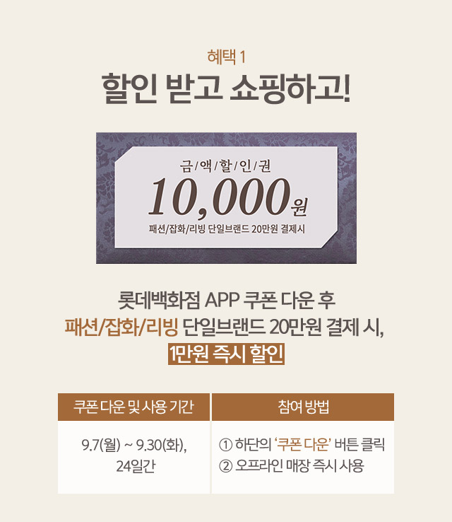 혜택1 할인 받고 쇼핑하고 금액할인권 10000원 패션 잡화 리빙 단일브랜드 20만원 결제시 롯데백화점 APP 쿠폰 다운 후 패션 잡화 리빙 단일브랜드 20만원 결제 시 1만원 즉시 할인 쿠폰 다운 및 사용 기간 9 7 월 ~ 9 30 화 24일간 참여 방법 1 하단의 쿠폰 다운 버튼 클릭 2 오프라인 매장 즉시 사용